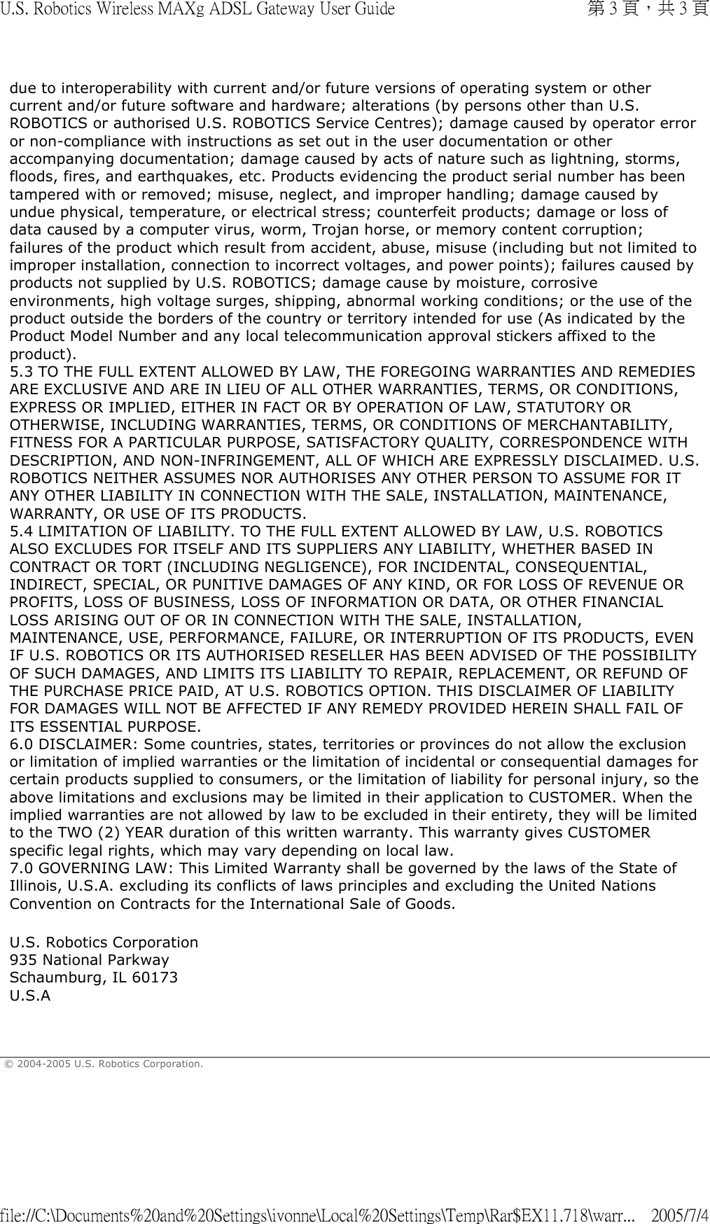 due to interoperability with current and/or future versions of operating system or other current and/or future software and hardware; alterations (by persons other than U.S. ROBOTICS or authorised U.S. ROBOTICS Service Centres); damage caused by operator error or non-compliance with instructions as set out in the user documentation or other accompanying documentation; damage caused by acts of nature such as lightning, storms, floods, fires, and earthquakes, etc. Products evidencing the product serial number has been tampered with or removed; misuse, neglect, and improper handling; damage caused by undue physical, temperature, or electrical stress; counterfeit products; damage or loss of data caused by a computer virus, worm, Trojan horse, or memory content corruption; failures of the product which result from accident, abuse, misuse (including but not limited to improper installation, connection to incorrect voltages, and power points); failures caused by products not supplied by U.S. ROBOTICS; damage cause by moisture, corrosive environments, high voltage surges, shipping, abnormal working conditions; or the use of the product outside the borders of the country or territory intended for use (As indicated by the Product Model Number and any local telecommunication approval stickers affixed to the product). 5.3 TO THE FULL EXTENT ALLOWED BY LAW, THE FOREGOING WARRANTIES AND REMEDIES ARE EXCLUSIVE AND ARE IN LIEU OF ALL OTHER WARRANTIES, TERMS, OR CONDITIONS, EXPRESS OR IMPLIED, EITHER IN FACT OR BY OPERATION OF LAW, STATUTORY OR OTHERWISE, INCLUDING WARRANTIES, TERMS, OR CONDITIONS OF MERCHANTABILITY, FITNESS FOR A PARTICULAR PURPOSE, SATISFACTORY QUALITY, CORRESPONDENCE WITH DESCRIPTION, AND NON-INFRINGEMENT, ALL OF WHICH ARE EXPRESSLY DISCLAIMED. U.S. ROBOTICS NEITHER ASSUMES NOR AUTHORISES ANY OTHER PERSON TO ASSUME FOR IT ANY OTHER LIABILITY IN CONNECTION WITH THE SALE, INSTALLATION, MAINTENANCE, WARRANTY, OR USE OF ITS PRODUCTS. 5.4 LIMITATION OF LIABILITY. TO THE FULL EXTENT ALLOWED BY LAW, U.S. ROBOTICS ALSO EXCLUDES FOR ITSELF AND ITS SUPPLIERS ANY LIABILITY, WHETHER BASED IN CONTRACT OR TORT (INCLUDING NEGLIGENCE), FOR INCIDENTAL, CONSEQUENTIAL, INDIRECT, SPECIAL, OR PUNITIVE DAMAGES OF ANY KIND, OR FOR LOSS OF REVENUE OR PROFITS, LOSS OF BUSINESS, LOSS OF INFORMATION OR DATA, OR OTHER FINANCIAL LOSS ARISING OUT OF OR IN CONNECTION WITH THE SALE, INSTALLATION, MAINTENANCE, USE, PERFORMANCE, FAILURE, OR INTERRUPTION OF ITS PRODUCTS, EVEN IF U.S. ROBOTICS OR ITS AUTHORISED RESELLER HAS BEEN ADVISED OF THE POSSIBILITY OF SUCH DAMAGES, AND LIMITS ITS LIABILITY TO REPAIR, REPLACEMENT, OR REFUND OF THE PURCHASE PRICE PAID, AT U.S. ROBOTICS OPTION. THIS DISCLAIMER OF LIABILITY FOR DAMAGES WILL NOT BE AFFECTED IF ANY REMEDY PROVIDED HEREIN SHALL FAIL OF ITS ESSENTIAL PURPOSE. 6.0 DISCLAIMER: Some countries, states, territories or provinces do not allow the exclusion or limitation of implied warranties or the limitation of incidental or consequential damages for certain products supplied to consumers, or the limitation of liability for personal injury, so the above limitations and exclusions may be limited in their application to CUSTOMER. When the implied warranties are not allowed by law to be excluded in their entirety, they will be limited to the TWO (2) YEAR duration of this written warranty. This warranty gives CUSTOMER specific legal rights, which may vary depending on local law. 7.0 GOVERNING LAW: This Limited Warranty shall be governed by the laws of the State of Illinois, U.S.A. excluding its conflicts of laws principles and excluding the United Nations Convention on Contracts for the International Sale of Goods. U.S. Robotics Corporation 935 National Parkway Schaumburg, IL 60173 U.S.A  © 2004-2005 U.S. Robotics Corporation. 第 3 頁，共 3 頁U.S. Robotics Wireless MAXg ADSL Gateway User Guide2005/7/4file://C:\Documents%20and%20Settings\ivonne\Local%20Settings\Temp\Rar$EX11.718\warr...