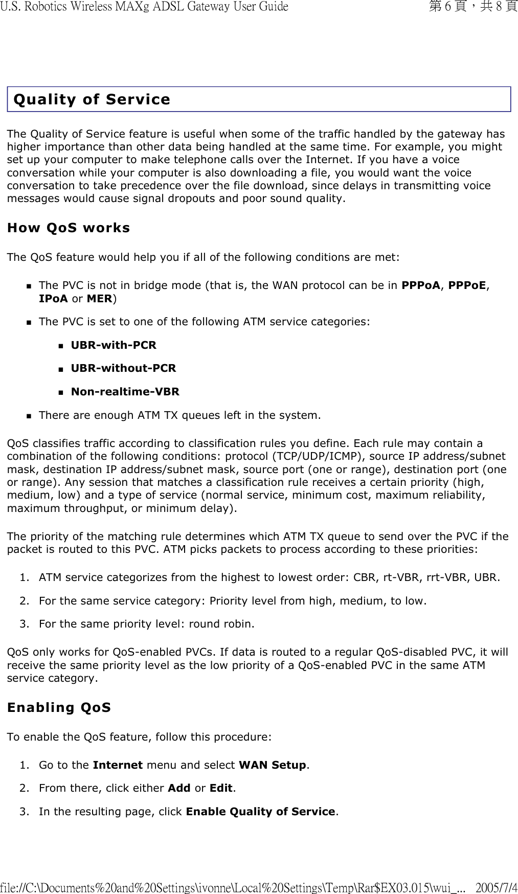 Quality of Service The Quality of Service feature is useful when some of the traffic handled by the gateway has higher importance than other data being handled at the same time. For example, you might set up your computer to make telephone calls over the Internet. If you have a voice conversation while your computer is also downloading a file, you would want the voice conversation to take precedence over the file download, since delays in transmitting voice messages would cause signal dropouts and poor sound quality. How QoS works The QoS feature would help you if all of the following conditions are met:  The PVC is not in bridge mode (that is, the WAN protocol can be in PPPoA, PPPoE, IPoA or MER)  The PVC is set to one of the following ATM service categories: UBR-with-PCR  UBR-without-PCR  Non-realtime-VBR  There are enough ATM TX queues left in the system.  QoS classifies traffic according to classification rules you define. Each rule may contain a combination of the following conditions: protocol (TCP/UDP/ICMP), source IP address/subnet mask, destination IP address/subnet mask, source port (one or range), destination port (one or range). Any session that matches a classification rule receives a certain priority (high, medium, low) and a type of service (normal service, minimum cost, maximum reliability, maximum throughput, or minimum delay).  The priority of the matching rule determines which ATM TX queue to send over the PVC if the packet is routed to this PVC. ATM picks packets to process according to these priorities: 1. ATM service categorizes from the highest to lowest order: CBR, rt-VBR, rrt-VBR, UBR.  2. For the same service category: Priority level from high, medium, to low.  3. For the same priority level: round robin.  QoS only works for QoS-enabled PVCs. If data is routed to a regular QoS-disabled PVC, it will receive the same priority level as the low priority of a QoS-enabled PVC in the same ATM service category. Enabling QoS To enable the QoS feature, follow this procedure:  1. Go to the Internet menu and select WAN Setup.  2. From there, click either Add or Edit.  3. In the resulting page, click Enable Quality of Service.  第 6 頁，共 8 頁U.S. Robotics Wireless MAXg ADSL Gateway User Guide2005/7/4file://C:\Documents%20and%20Settings\ivonne\Local%20Settings\Temp\Rar$EX03.015\wui_...