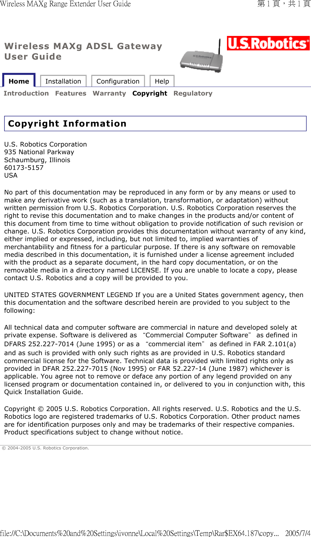 Wireless MAXg ADSL Gateway User Guide Home  Installation  Configuration  Help   Introduction  Features  Warranty  Copyright  Regulatory   Copyright Information U.S. Robotics Corporation 935 National Parkway Schaumburg, Illinois 60173-5157 USA No part of this documentation may be reproduced in any form or by any means or used to make any derivative work (such as a translation, transformation, or adaptation) without written permission from U.S. Robotics Corporation. U.S. Robotics Corporation reserves the right to revise this documentation and to make changes in the products and/or content of this document from time to time without obligation to provide notification of such revision or change. U.S. Robotics Corporation provides this documentation without warranty of any kind, either implied or expressed, including, but not limited to, implied warranties of merchantability and fitness for a particular purpose. If there is any software on removable media described in this documentation, it is furnished under a license agreement included with the product as a separate document, in the hard copy documentation, or on the removable media in a directory named LICENSE. If you are unable to locate a copy, please contact U.S. Robotics and a copy will be provided to you.  UNITED STATES GOVERNMENT LEGEND If you are a United States government agency, then this documentation and the software described herein are provided to you subject to the following:  All technical data and computer software are commercial in nature and developed solely at private expense. Software is delivered as “Commercial Computer Software” as defined in DFARS 252.227-7014 (June 1995) or as a “commercial item” as defined in FAR 2.101(a) and as such is provided with only such rights as are provided in U.S. Robotics standard commercial license for the Software. Technical data is provided with limited rights only as provided in DFAR 252.227-7015 (Nov 1995) or FAR 52.227-14 (June 1987) whichever is applicable. You agree not to remove or deface any portion of any legend provided on any licensed program or documentation contained in, or delivered to you in conjunction with, this Quick Installation Guide. Copyright © 2005 U.S. Robotics Corporation. All rights reserved. U.S. Robotics and the U.S. Robotics logo are registered trademarks of U.S. Robotics Corporation. Other product names are for identification purposes only and may be trademarks of their respective companies. Product specifications subject to change without notice. © 2004-2005 U.S. Robotics Corporation. 第 1 頁，共 1 頁Wireless MAXg Range Extender User Guide2005/7/4file://C:\Documents%20and%20Settings\ivonne\Local%20Settings\Temp\Rar$EX64.187\copy...