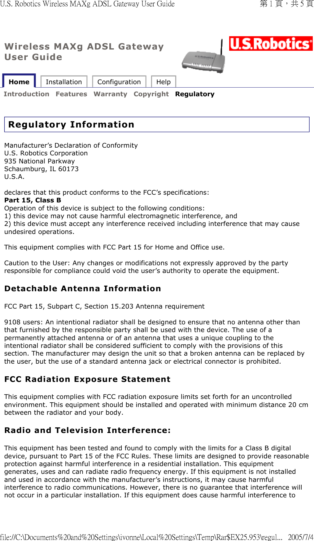 Wireless MAXg ADSL Gateway User Guide Home  Installation  Configuration  Help   Introduction  Features  Warranty  Copyright  Regulatory   Regulatory Information Manufacturer’s Declaration of Conformity U.S. Robotics Corporation 935 National Parkway Schaumburg, IL 60173 U.S.A.  declares that this product conforms to the FCC’s specifications: Part 15, Class B Operation of this device is subject to the following conditions: 1) this device may not cause harmful electromagnetic interference, and 2) this device must accept any interference received including interference that may cause undesired operations.  This equipment complies with FCC Part 15 for Home and Office use.  Caution to the User: Any changes or modifications not expressly approved by the party responsible for compliance could void the user’s authority to operate the equipment. Detachable Antenna Information FCC Part 15, Subpart C, Section 15.203 Antenna requirement  9108 users: An intentional radiator shall be designed to ensure that no antenna other than that furnished by the responsible party shall be used with the device. The use of a permanently attached antenna or of an antenna that uses a unique coupling to the intentional radiator shall be considered sufficient to comply with the provisions of this section. The manufacturer may design the unit so that a broken antenna can be replaced by the user, but the use of a standard antenna jack or electrical connector is prohibited.  FCC Radiation Exposure Statement This equipment complies with FCC radiation exposure limits set forth for an uncontrolled environment. This equipment should be installed and operated with minimum distance 20 cm between the radiator and your body. Radio and Television Interference: This equipment has been tested and found to comply with the limits for a Class B digital device, pursuant to Part 15 of the FCC Rules. These limits are designed to provide reasonable protection against harmful interference in a residential installation. This equipment generates, uses and can radiate radio frequency energy. If this equipment is not installed and used in accordance with the manufacturer’s instructions, it may cause harmful interference to radio communications. However, there is no guarantee that interference will not occur in a particular installation. If this equipment does cause harmful interference to 第 1 頁，共 5 頁U.S. Robotics Wireless MAXg ADSL Gateway User Guide2005/7/4file://C:\Documents%20and%20Settings\ivonne\Local%20Settings\Temp\Rar$EX25.953\regul...