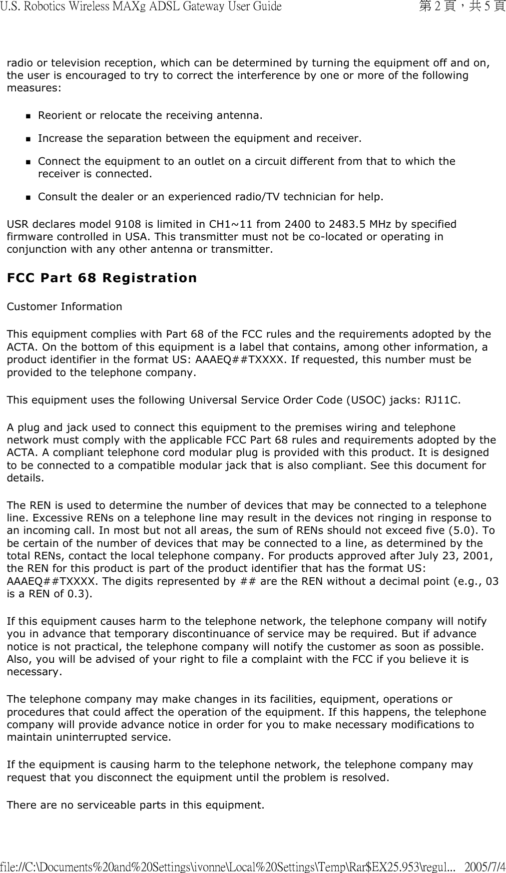 radio or television reception, which can be determined by turning the equipment off and on, the user is encouraged to try to correct the interference by one or more of the following measures: Reorient or relocate the receiving antenna.  Increase the separation between the equipment and receiver.  Connect the equipment to an outlet on a circuit different from that to which the receiver is connected.  Consult the dealer or an experienced radio/TV technician for help.  USR declares model 9108 is limited in CH1~11 from 2400 to 2483.5 MHz by specified firmware controlled in USA. This transmitter must not be co-located or operating in conjunction with any other antenna or transmitter.  FCC Part 68 Registration Customer Information This equipment complies with Part 68 of the FCC rules and the requirements adopted by the ACTA. On the bottom of this equipment is a label that contains, among other information, a product identifier in the format US: AAAEQ##TXXXX. If requested, this number must be provided to the telephone company. This equipment uses the following Universal Service Order Code (USOC) jacks: RJ11C. A plug and jack used to connect this equipment to the premises wiring and telephone network must comply with the applicable FCC Part 68 rules and requirements adopted by the ACTA. A compliant telephone cord modular plug is provided with this product. It is designed to be connected to a compatible modular jack that is also compliant. See this document for details. The REN is used to determine the number of devices that may be connected to a telephone line. Excessive RENs on a telephone line may result in the devices not ringing in response to an incoming call. In most but not all areas, the sum of RENs should not exceed five (5.0). To be certain of the number of devices that may be connected to a line, as determined by the total RENs, contact the local telephone company. For products approved after July 23, 2001, the REN for this product is part of the product identifier that has the format US: AAAEQ##TXXXX. The digits represented by ## are the REN without a decimal point (e.g., 03 is a REN of 0.3). If this equipment causes harm to the telephone network, the telephone company will notify you in advance that temporary discontinuance of service may be required. But if advance notice is not practical, the telephone company will notify the customer as soon as possible. Also, you will be advised of your right to file a complaint with the FCC if you believe it is necessary. The telephone company may make changes in its facilities, equipment, operations or procedures that could affect the operation of the equipment. If this happens, the telephone company will provide advance notice in order for you to make necessary modifications to maintain uninterrupted service. If the equipment is causing harm to the telephone network, the telephone company may request that you disconnect the equipment until the problem is resolved. There are no serviceable parts in this equipment. 第 2 頁，共 5 頁U.S. Robotics Wireless MAXg ADSL Gateway User Guide2005/7/4file://C:\Documents%20and%20Settings\ivonne\Local%20Settings\Temp\Rar$EX25.953\regul...