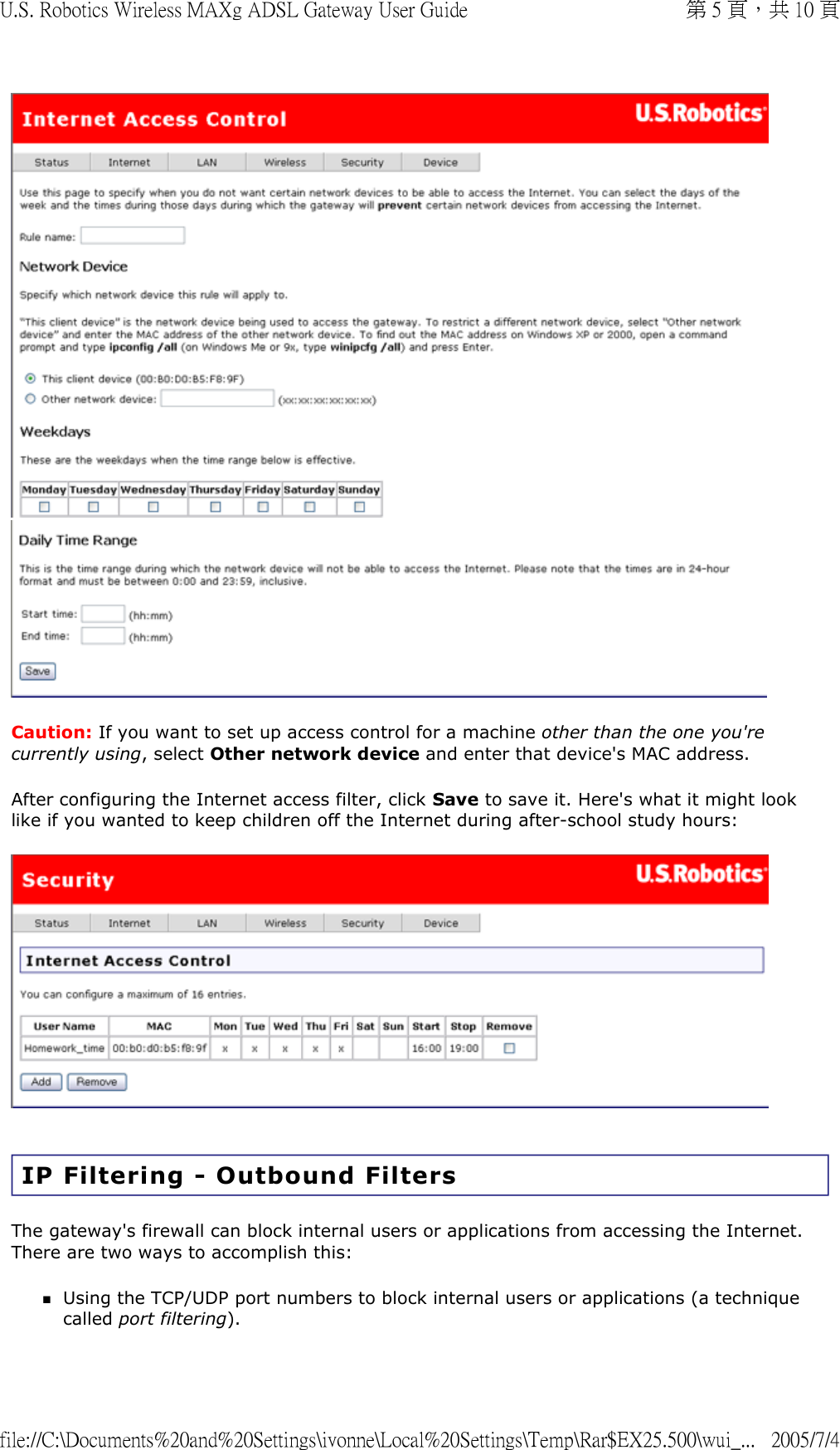   Caution: If you want to set up access control for a machine other than the one you&apos;re currently using, select Other network device and enter that device&apos;s MAC address. After configuring the Internet access filter, click Save to save it. Here&apos;s what it might look like if you wanted to keep children off the Internet during after-school study hours:   IP Filtering - Outbound Filters The gateway&apos;s firewall can block internal users or applications from accessing the Internet. There are two ways to accomplish this:  Using the TCP/UDP port numbers to block internal users or applications (a technique called port filtering).  第 5 頁，共 10 頁U.S. Robotics Wireless MAXg ADSL Gateway User Guide2005/7/4file://C:\Documents%20and%20Settings\ivonne\Local%20Settings\Temp\Rar$EX25.500\wui_...