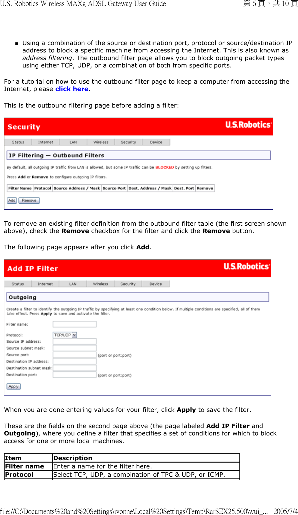 Using a combination of the source or destination port, protocol or source/destination IP address to block a specific machine from accessing the Internet. This is also known as address filtering. The outbound filter page allows you to block outgoing packet types using either TCP, UDP, or a combination of both from specific ports.  For a tutorial on how to use the outbound filter page to keep a computer from accessing the Internet, please click here.  This is the outbound filtering page before adding a filter:  To remove an existing filter definition from the outbound filter table (the first screen shown above), check the Remove checkbox for the filter and click the Remove button.  The following page appears after you click Add.   When you are done entering values for your filter, click Apply to save the filter. These are the fields on the second page above (the page labeled Add IP Filter and Outgoing), where you define a filter that specifies a set of conditions for which to block access for one or more local machines.  Item Description Filter name Enter a name for the filter here. Protocol Select TCP, UDP, a combination of TPC &amp; UDP, or ICMP. 第 6 頁，共 10 頁U.S. Robotics Wireless MAXg ADSL Gateway User Guide2005/7/4file://C:\Documents%20and%20Settings\ivonne\Local%20Settings\Temp\Rar$EX25.500\wui_...