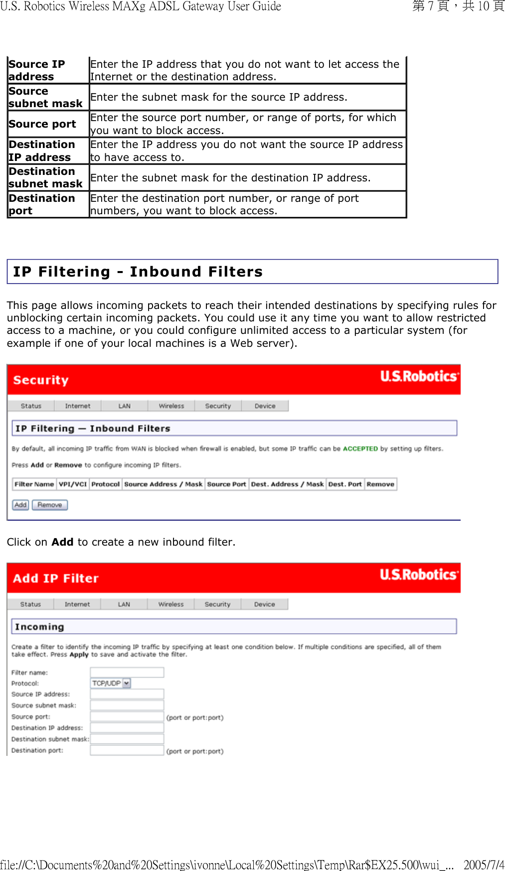   IP Filtering - Inbound Filters This page allows incoming packets to reach their intended destinations by specifying rules for unblocking certain incoming packets. You could use it any time you want to allow restricted access to a machine, or you could configure unlimited access to a particular system (for example if one of your local machines is a Web server).  Click on Add to create a new inbound filter.  Source IP address Enter the IP address that you do not want to let access the Internet or the destination address.  Source subnet mask Enter the subnet mask for the source IP address. Source port Enter the source port number, or range of ports, for which you want to block access. Destination IP address Enter the IP address you do not want the source IP address to have access to.  Destination subnet mask Enter the subnet mask for the destination IP address. Destination port Enter the destination port number, or range of port numbers, you want to block access. 第 7 頁，共 10 頁U.S. Robotics Wireless MAXg ADSL Gateway User Guide2005/7/4file://C:\Documents%20and%20Settings\ivonne\Local%20Settings\Temp\Rar$EX25.500\wui_...