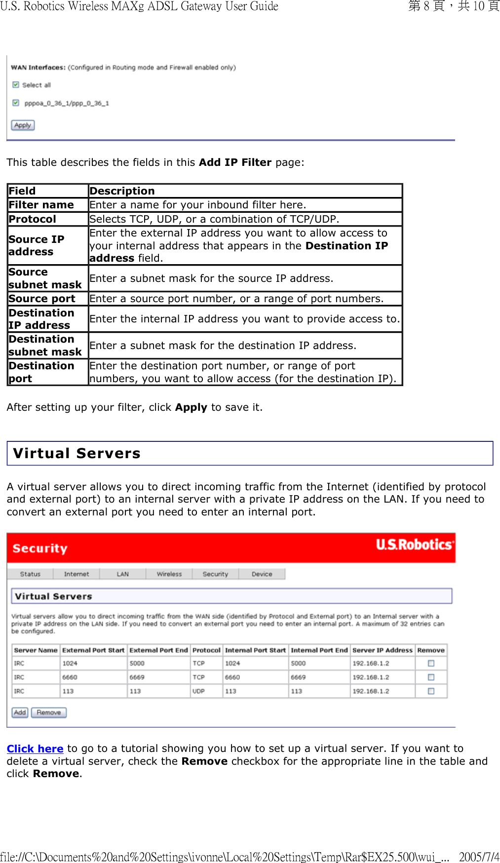  This table describes the fields in this Add IP Filter page: After setting up your filter, click Apply to save it.  Virtual Servers A virtual server allows you to direct incoming traffic from the Internet (identified by protocol and external port) to an internal server with a private IP address on the LAN. If you need to convert an external port you need to enter an internal port.  Click here to go to a tutorial showing you how to set up a virtual server. If you want to delete a virtual server, check the Remove checkbox for the appropriate line in the table and click Remove. Field Description Filter name Enter a name for your inbound filter here. Protocol Selects TCP, UDP, or a combination of TCP/UDP. Source IP address Enter the external IP address you want to allow access to your internal address that appears in the Destination IP address field. Source subnet mask Enter a subnet mask for the source IP address. Source port Enter a source port number, or a range of port numbers.  Destination IP address Enter the internal IP address you want to provide access to.Destination subnet mask Enter a subnet mask for the destination IP address. Destination port Enter the destination port number, or range of port numbers, you want to allow access (for the destination IP). 第 8 頁，共 10 頁U.S. Robotics Wireless MAXg ADSL Gateway User Guide2005/7/4file://C:\Documents%20and%20Settings\ivonne\Local%20Settings\Temp\Rar$EX25.500\wui_...