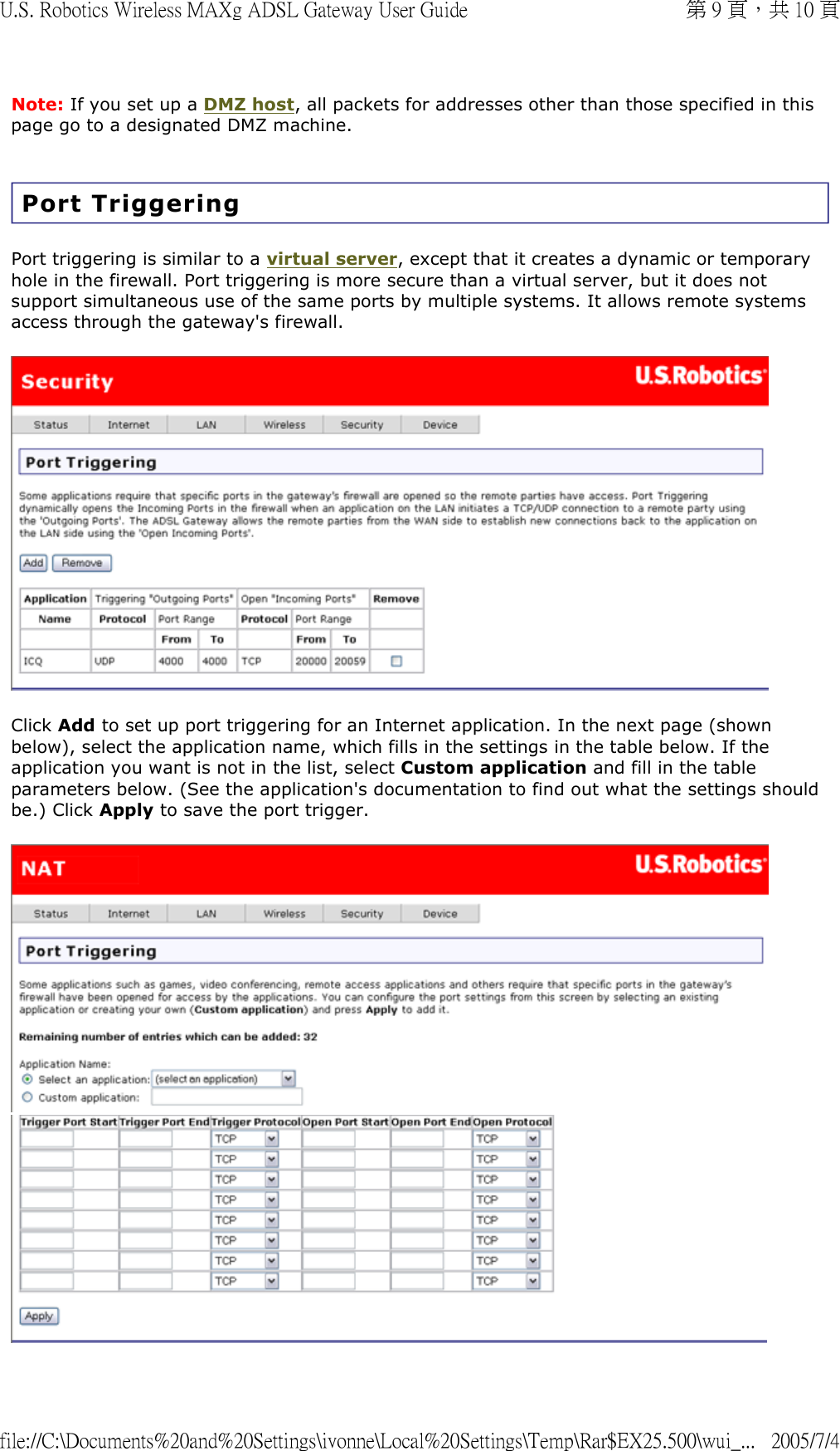 Note: If you set up a DMZ host, all packets for addresses other than those specified in this page go to a designated DMZ machine. Port Triggering Port triggering is similar to a virtual server, except that it creates a dynamic or temporary hole in the firewall. Port triggering is more secure than a virtual server, but it does not support simultaneous use of the same ports by multiple systems. It allows remote systems access through the gateway&apos;s firewall.  Click Add to set up port triggering for an Internet application. In the next page (shown below), select the application name, which fills in the settings in the table below. If the application you want is not in the list, select Custom application and fill in the table parameters below. (See the application&apos;s documentation to find out what the settings should be.) Click Apply to save the port trigger.   第 9 頁，共 10 頁U.S. Robotics Wireless MAXg ADSL Gateway User Guide2005/7/4file://C:\Documents%20and%20Settings\ivonne\Local%20Settings\Temp\Rar$EX25.500\wui_...