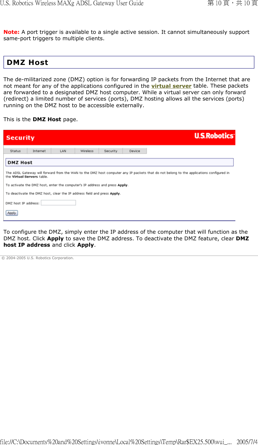 Note: A port trigger is available to a single active session. It cannot simultaneously support same-port triggers to multiple clients. DMZ Host The de-militarized zone (DMZ) option is for forwarding IP packets from the Internet that are not meant for any of the applications configured in the virtual server table. These packets are forwarded to a designated DMZ host computer. While a virtual server can only forward (redirect) a limited number of services (ports), DMZ hosting allows all the services (ports) running on the DMZ host to be accessible externally.  This is the DMZ Host page.  To configure the DMZ, simply enter the IP address of the computer that will function as the DMZ host. Click Apply to save the DMZ address. To deactivate the DMZ feature, clear DMZ host IP address and click Apply.  © 2004-2005 U.S. Robotics Corporation. 第 10 頁，共 10 頁U.S. Robotics Wireless MAXg ADSL Gateway User Guide2005/7/4file://C:\Documents%20and%20Settings\ivonne\Local%20Settings\Temp\Rar$EX25.500\wui_...