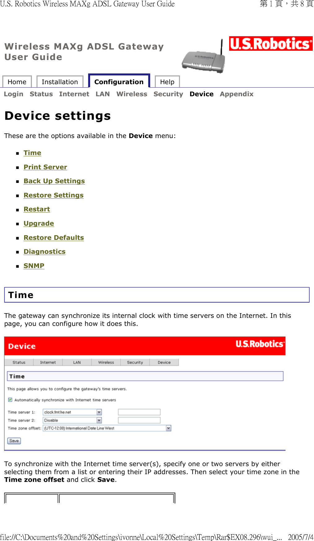 Wireless MAXg ADSL Gateway User Guide Home  Installation   Configuration  Help   Login  Status  Internet  LAN  Wireless  Security  Device  Appendix   Device settings These are the options available in the Device menu: Time  Print Server  Back Up Settings  Restore Settings  Restart  Upgrade  Restore Defaults  Diagnostics  SNMP  Time The gateway can synchronize its internal clock with time servers on the Internet. In this page, you can configure how it does this.  To synchronize with the Internet time server(s), specify one or two servers by either selecting them from a list or entering their IP addresses. Then select your time zone in the Time zone offset and click Save. 第 1 頁，共 8 頁U.S. Robotics Wireless MAXg ADSL Gateway User Guide2005/7/4file://C:\Documents%20and%20Settings\ivonne\Local%20Settings\Temp\Rar$EX08.296\wui_...