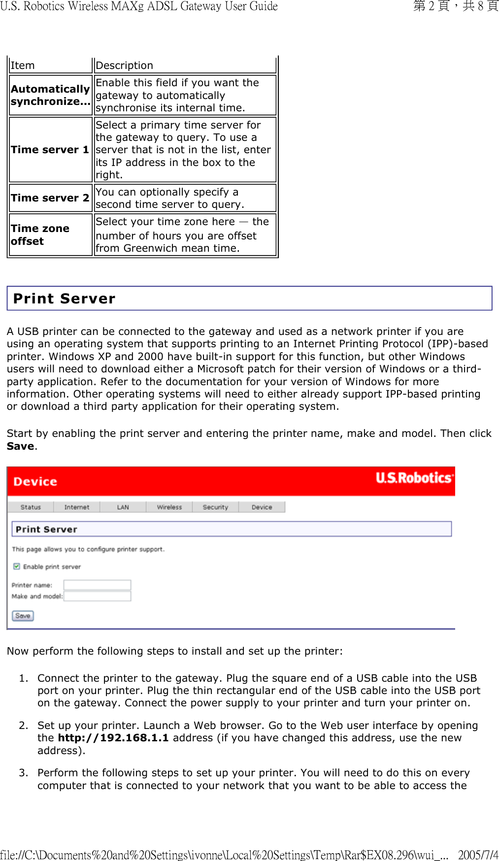 Print Server A USB printer can be connected to the gateway and used as a network printer if you are using an operating system that supports printing to an Internet Printing Protocol (IPP)-based printer. Windows XP and 2000 have built-in support for this function, but other Windows users will need to download either a Microsoft patch for their version of Windows or a third-party application. Refer to the documentation for your version of Windows for more information. Other operating systems will need to either already support IPP-based printing or download a third party application for their operating system. Start by enabling the print server and entering the printer name, make and model. Then click Save.  Now perform the following steps to install and set up the printer: 1. Connect the printer to the gateway. Plug the square end of a USB cable into the USB port on your printer. Plug the thin rectangular end of the USB cable into the USB port on the gateway. Connect the power supply to your printer and turn your printer on.  2. Set up your printer. Launch a Web browser. Go to the Web user interface by opening the http://192.168.1.1 address (if you have changed this address, use the new address).  3. Perform the following steps to set up your printer. You will need to do this on every computer that is connected to your network that you want to be able to access the Item DescriptionAutomatically synchronize...Enable this field if you want the gateway to automatically synchronise its internal time. Time server 1 Select a primary time server for the gateway to query. To use a server that is not in the list, enter its IP address in the box to the right. Time server 2 You can optionally specify a second time server to query. Time zone offset Select your time zone here — the number of hours you are offset from Greenwich mean time. 第 2 頁，共 8 頁U.S. Robotics Wireless MAXg ADSL Gateway User Guide2005/7/4file://C:\Documents%20and%20Settings\ivonne\Local%20Settings\Temp\Rar$EX08.296\wui_...