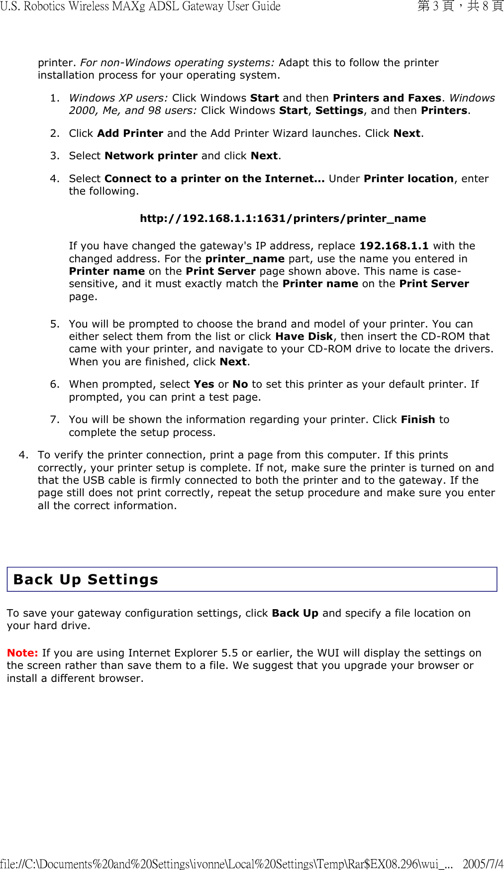 printer. For non-Windows operating systems: Adapt this to follow the printer installation process for your operating system. 1. Windows XP users: Click Windows Start and then Printers and Faxes. Windows 2000, Me, and 98 users: Click Windows Start, Settings, and then Printers.  2. Click Add Printer and the Add Printer Wizard launches. Click Next.  3. Select Network printer and click Next.  4. Select Connect to a printer on the Internet... Under Printer location, enter the following. http://192.168.1.1:1631/printers/printer_name If you have changed the gateway&apos;s IP address, replace 192.168.1.1 with the changed address. For the printer_name part, use the name you entered in Printer name on the Print Server page shown above. This name is case-sensitive, and it must exactly match the Printer name on the Print Server page. 5. You will be prompted to choose the brand and model of your printer. You can either select them from the list or click Have Disk, then insert the CD-ROM that came with your printer, and navigate to your CD-ROM drive to locate the drivers. When you are finished, click Next.  6. When prompted, select Yes or No to set this printer as your default printer. If prompted, you can print a test page.  7. You will be shown the information regarding your printer. Click Finish to complete the setup process.  4. To verify the printer connection, print a page from this computer. If this prints correctly, your printer setup is complete. If not, make sure the printer is turned on and that the USB cable is firmly connected to both the printer and to the gateway. If the page still does not print correctly, repeat the setup procedure and make sure you enter all the correct information.    Back Up Settings To save your gateway configuration settings, click Back Up and specify a file location on your hard drive. Note: If you are using Internet Explorer 5.5 or earlier, the WUI will display the settings on the screen rather than save them to a file. We suggest that you upgrade your browser or install a different browser.  第 3 頁，共 8 頁U.S. Robotics Wireless MAXg ADSL Gateway User Guide2005/7/4file://C:\Documents%20and%20Settings\ivonne\Local%20Settings\Temp\Rar$EX08.296\wui_...