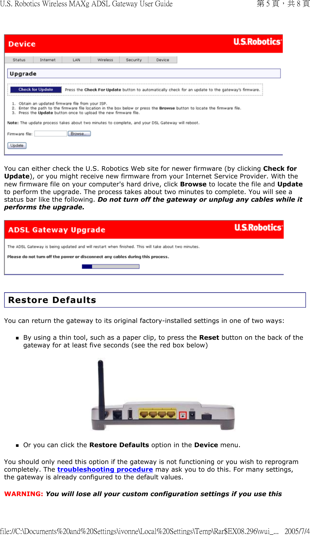  You can either check the U.S. Robotics Web site for newer firmware (by clicking Check for Update), or you might receive new firmware from your Internet Service Provider. With the new firmware file on your computer&apos;s hard drive, click Browse to locate the file and Update to perform the upgrade. The process takes about two minutes to complete. You will see a status bar like the following. Do not turn off the gateway or unplug any cables while it performs the upgrade.  Restore Defaults You can return the gateway to its original factory-installed settings in one of two ways: By using a thin tool, such as a paper clip, to press the Reset button on the back of the gateway for at least five seconds (see the red box below)  Or you can click the Restore Defaults option in the Device menu.  You should only need this option if the gateway is not functioning or you wish to reprogram completely. The troubleshooting procedure may ask you to do this. For many settings, the gateway is already configured to the default values. WARNING: You will lose all your custom configuration settings if you use this 第 5 頁，共 8 頁U.S. Robotics Wireless MAXg ADSL Gateway User Guide2005/7/4file://C:\Documents%20and%20Settings\ivonne\Local%20Settings\Temp\Rar$EX08.296\wui_...