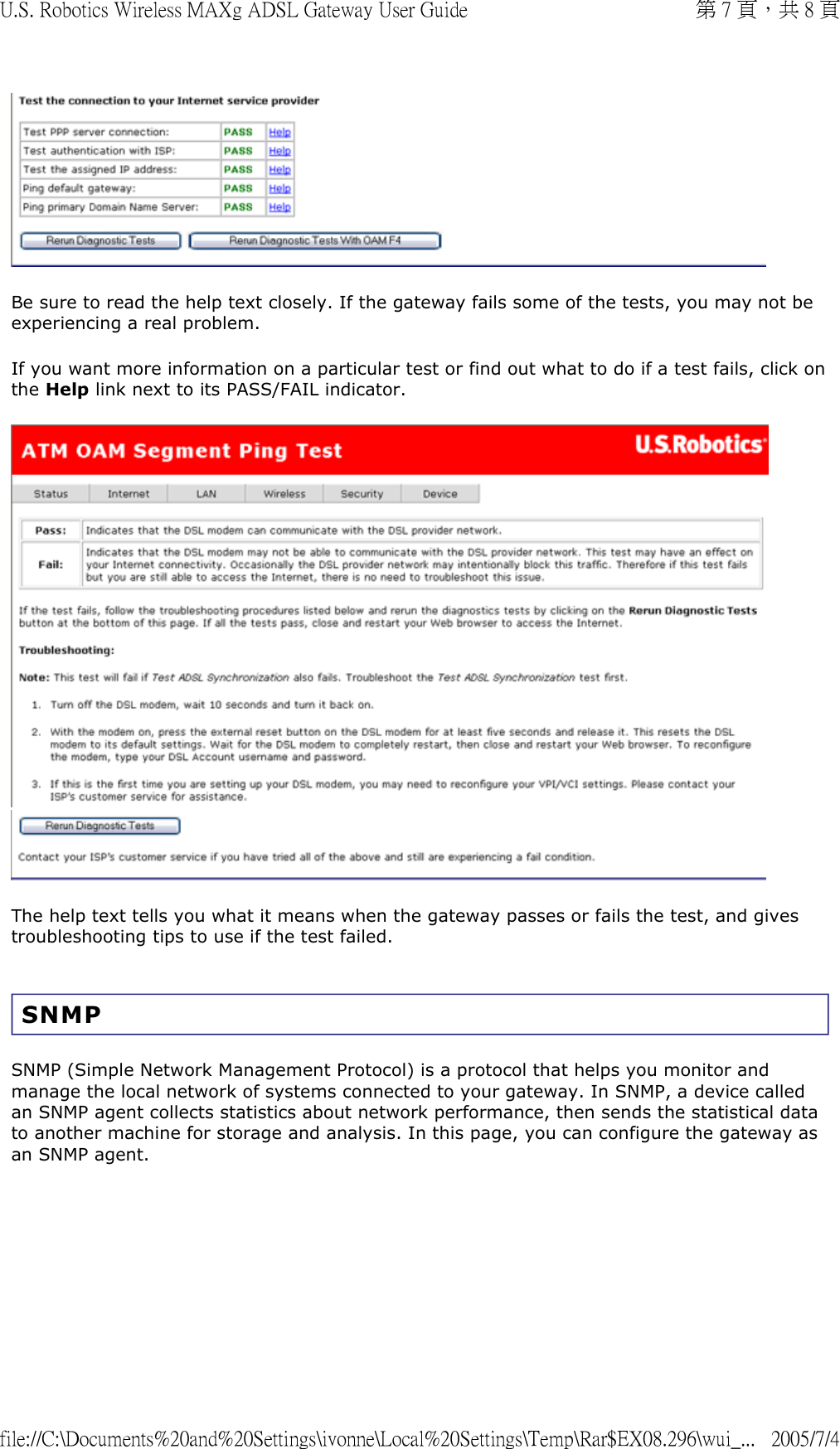  Be sure to read the help text closely. If the gateway fails some of the tests, you may not be experiencing a real problem.  If you want more information on a particular test or find out what to do if a test fails, click on the Help link next to its PASS/FAIL indicator.    The help text tells you what it means when the gateway passes or fails the test, and gives troubleshooting tips to use if the test failed.  SNMP SNMP (Simple Network Management Protocol) is a protocol that helps you monitor and manage the local network of systems connected to your gateway. In SNMP, a device called an SNMP agent collects statistics about network performance, then sends the statistical data to another machine for storage and analysis. In this page, you can configure the gateway as an SNMP agent.  第 7 頁，共 8 頁U.S. Robotics Wireless MAXg ADSL Gateway User Guide2005/7/4file://C:\Documents%20and%20Settings\ivonne\Local%20Settings\Temp\Rar$EX08.296\wui_...