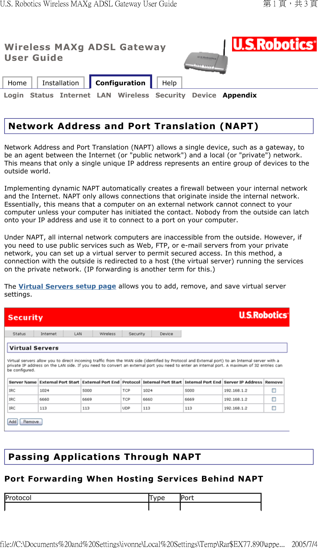 Wireless MAXg ADSL Gateway User Guide Home  Installation   Configuration  Help   Login  Status  Internet  LAN  Wireless  Security  Device  Appendix   Network Address and Port Translation (NAPT)  Network Address and Port Translation (NAPT) allows a single device, such as a gateway, to be an agent between the Internet (or &quot;public network&quot;) and a local (or &quot;private&quot;) network. This means that only a single unique IP address represents an entire group of devices to the outside world.  Implementing dynamic NAPT automatically creates a firewall between your internal network and the Internet. NAPT only allows connections that originate inside the internal network. Essentially, this means that a computer on an external network cannot connect to your computer unless your computer has initiated the contact. Nobody from the outside can latch onto your IP address and use it to connect to a port on your computer.  Under NAPT, all internal network computers are inaccessible from the outside. However, if you need to use public services such as Web, FTP, or e-mail servers from your private network, you can set up a virtual server to permit secured access. In this method, a connection with the outside is redirected to a host (the virtual server) running the services on the private network. (IP forwarding is another term for this.) The Virtual Servers setup page allows you to add, remove, and save virtual server settings.   Passing Applications Through NAPT Port Forwarding When Hosting Services Behind NAPT Protocol Type Port第 1 頁，共 3 頁U.S. Robotics Wireless MAXg ADSL Gateway User Guide2005/7/4file://C:\Documents%20and%20Settings\ivonne\Local%20Settings\Temp\Rar$EX77.890\appe...