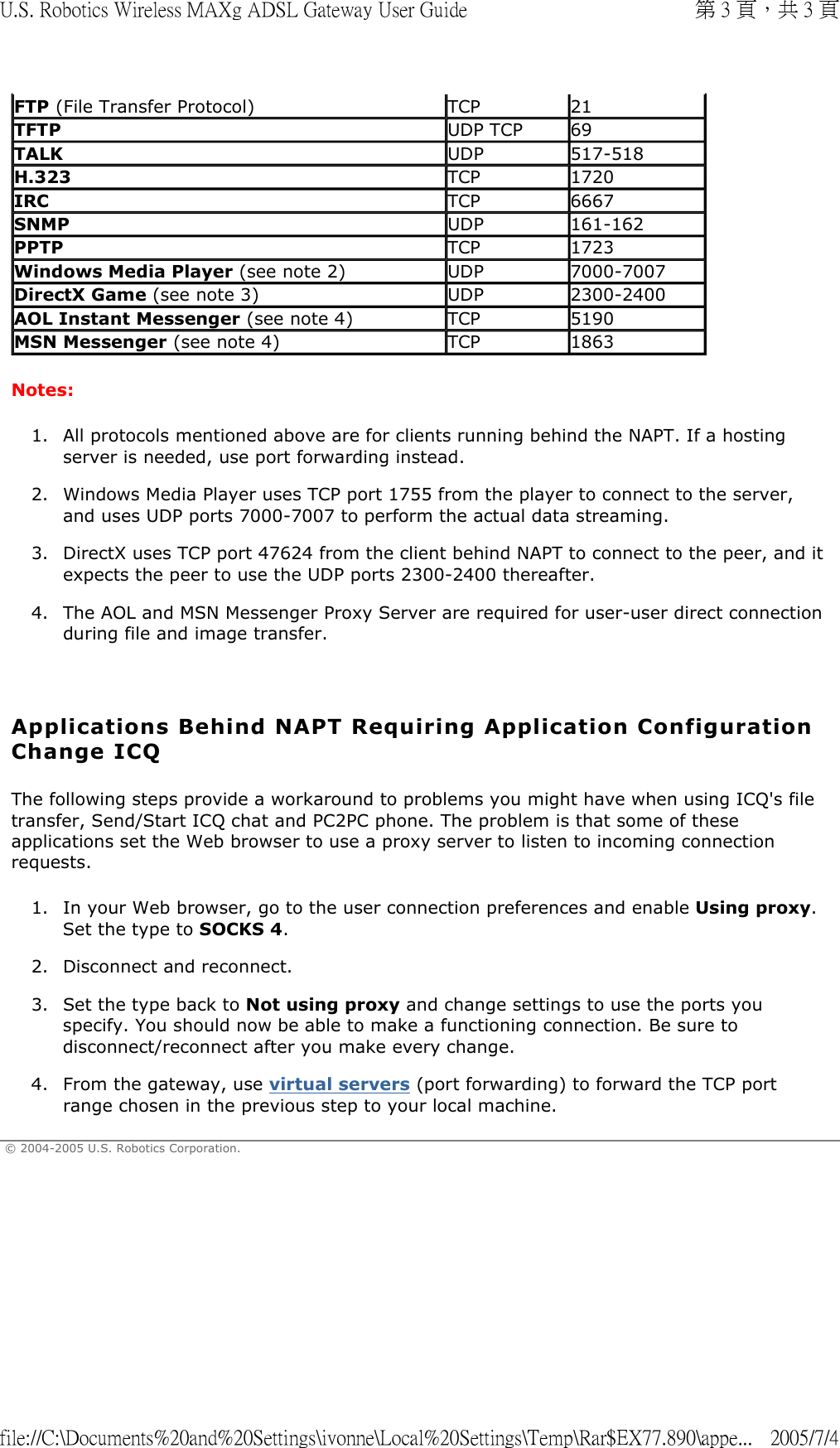 Notes:  1. All protocols mentioned above are for clients running behind the NAPT. If a hosting server is needed, use port forwarding instead.  2. Windows Media Player uses TCP port 1755 from the player to connect to the server, and uses UDP ports 7000-7007 to perform the actual data streaming.  3. DirectX uses TCP port 47624 from the client behind NAPT to connect to the peer, and it expects the peer to use the UDP ports 2300-2400 thereafter.  4. The AOL and MSN Messenger Proxy Server are required for user-user direct connection during file and image transfer.    Applications Behind NAPT Requiring Application Configuration Change ICQ The following steps provide a workaround to problems you might have when using ICQ&apos;s file transfer, Send/Start ICQ chat and PC2PC phone. The problem is that some of these applications set the Web browser to use a proxy server to listen to incoming connection requests. 1. In your Web browser, go to the user connection preferences and enable Using proxy. Set the type to SOCKS 4.  2. Disconnect and reconnect.  3. Set the type back to Not using proxy and change settings to use the ports you specify. You should now be able to make a functioning connection. Be sure to disconnect/reconnect after you make every change.  4. From the gateway, use virtual servers (port forwarding) to forward the TCP port range chosen in the previous step to your local machine.  © 2004-2005 U.S. Robotics Corporation. FTP (File Transfer Protocol)  TCP 21TFTP UDP TCP 69TALK UDP 517-518H.323 TCP 1720IRC TCP 6667 SNMP UDP 161-162PPTP TCP 1723Windows Media Player (see note 2) UDP 7000-7007DirectX Game (see note 3) UDP 2300-2400AOL Instant Messenger (see note 4) TCP 5190MSN Messenger (see note 4) TCP  1863 第 3 頁，共 3 頁U.S. Robotics Wireless MAXg ADSL Gateway User Guide2005/7/4file://C:\Documents%20and%20Settings\ivonne\Local%20Settings\Temp\Rar$EX77.890\appe...