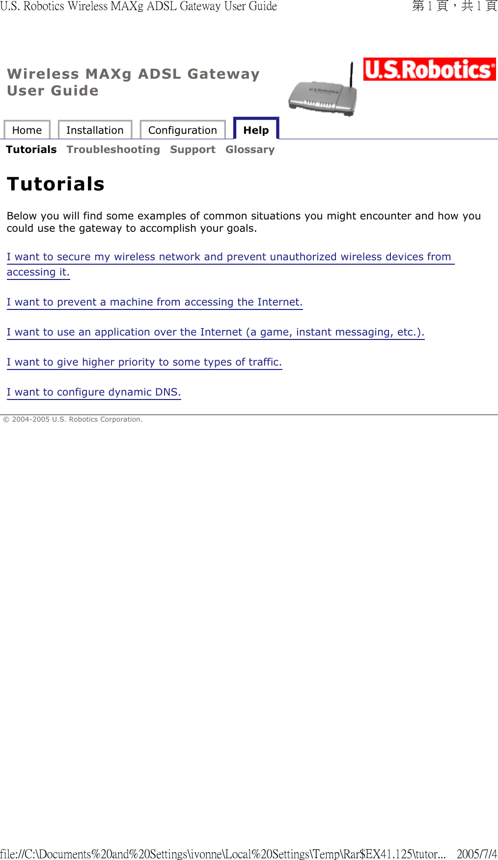 Wireless MAXg ADSL Gateway User Guide Home  Installation  Configuration   Help   Tutorials  Troubleshooting  Support  Glossary   Tutorials Below you will find some examples of common situations you might encounter and how you could use the gateway to accomplish your goals. I want to secure my wireless network and prevent unauthorized wireless devices from accessing it. I want to prevent a machine from accessing the Internet. I want to use an application over the Internet (a game, instant messaging, etc.). I want to give higher priority to some types of traffic. I want to configure dynamic DNS. © 2004-2005 U.S. Robotics Corporation. 第 1 頁，共 1 頁U.S. Robotics Wireless MAXg ADSL Gateway User Guide2005/7/4file://C:\Documents%20and%20Settings\ivonne\Local%20Settings\Temp\Rar$EX41.125\tutor...