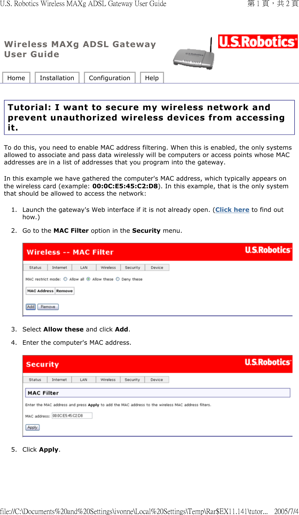 Wireless MAXg ADSL Gateway User Guide Home  Installation  Configuration  Help   Tutorial: I want to secure my wireless network and prevent unauthorized wireless devices from accessing it. To do this, you need to enable MAC address filtering. When this is enabled, the only systems allowed to associate and pass data wirelessly will be computers or access points whose MAC addresses are in a list of addresses that you program into the gateway. In this example we have gathered the computer&apos;s MAC address, which typically appears on the wireless card (example: 00:0C:E5:45:C2:D8). In this example, that is the only system that should be allowed to access the network: 1. Launch the gateway&apos;s Web interface if it is not already open. (Click here to find out how.)  2. Go to the MAC Filter option in the Security menu.  3. Select Allow these and click Add.  4. Enter the computer&apos;s MAC address.  5. Click Apply. 第 1 頁，共 2 頁U.S. Robotics Wireless MAXg ADSL Gateway User Guide2005/7/4file://C:\Documents%20and%20Settings\ivonne\Local%20Settings\Temp\Rar$EX11.141\tutor...