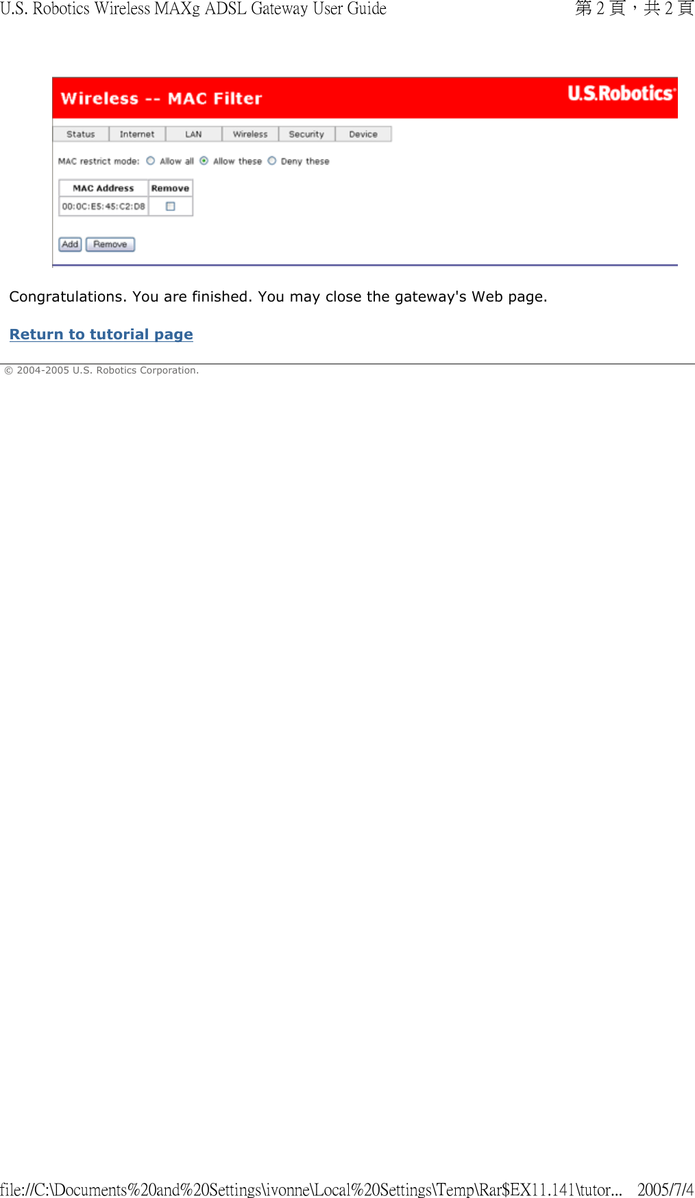  Congratulations. You are finished. You may close the gateway&apos;s Web page. Return to tutorial page  © 2004-2005 U.S. Robotics Corporation. 第 2 頁，共 2 頁U.S. Robotics Wireless MAXg ADSL Gateway User Guide2005/7/4file://C:\Documents%20and%20Settings\ivonne\Local%20Settings\Temp\Rar$EX11.141\tutor...