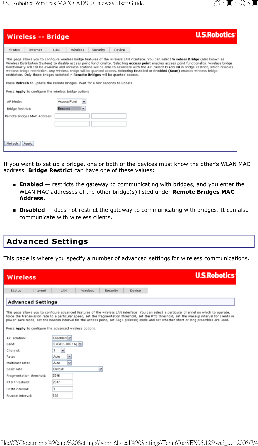   If you want to set up a bridge, one or both of the devices must know the other&apos;s WLAN MAC address. Bridge Restrict can have one of these values: Enabled — restricts the gateway to communicating with bridges, and you enter the WLAN MAC addresses of the other bridge(s) listed under Remote Bridges MAC Address.  Disabled — does not restrict the gateway to communicating with bridges. It can also communicate with wireless clients.   Advanced Settings This page is where you specify a number of advanced settings for wireless communications.   第 3 頁，共 5 頁U.S. Robotics Wireless MAXg ADSL Gateway User Guide2005/7/4file://C:\Documents%20and%20Settings\ivonne\Local%20Settings\Temp\Rar$EX06.125\wui_...