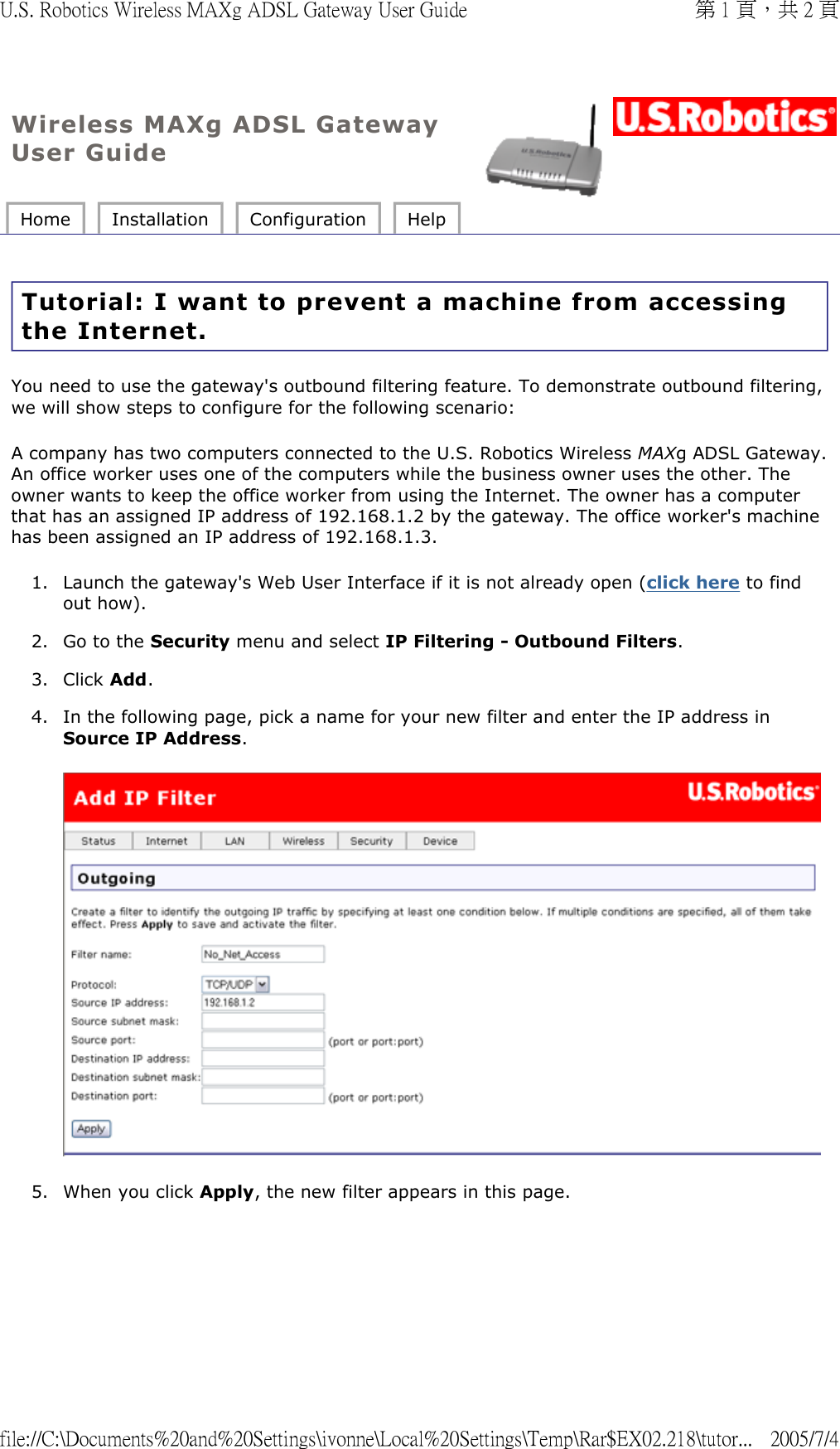 Wireless MAXg ADSL Gateway User Guide Home  Installation  Configuration  Help   Tutorial: I want to prevent a machine from accessing the Internet. You need to use the gateway&apos;s outbound filtering feature. To demonstrate outbound filtering, we will show steps to configure for the following scenario: A company has two computers connected to the U.S. Robotics Wireless MAXg ADSL Gateway. An office worker uses one of the computers while the business owner uses the other. The owner wants to keep the office worker from using the Internet. The owner has a computer that has an assigned IP address of 192.168.1.2 by the gateway. The office worker&apos;s machine has been assigned an IP address of 192.168.1.3. 1. Launch the gateway&apos;s Web User Interface if it is not already open (click here to find out how).  2. Go to the Security menu and select IP Filtering - Outbound Filters.  3. Click Add.  4. In the following page, pick a name for your new filter and enter the IP address in Source IP Address.  5. When you click Apply, the new filter appears in this page. 第 1 頁，共 2 頁U.S. Robotics Wireless MAXg ADSL Gateway User Guide2005/7/4file://C:\Documents%20and%20Settings\ivonne\Local%20Settings\Temp\Rar$EX02.218\tutor...