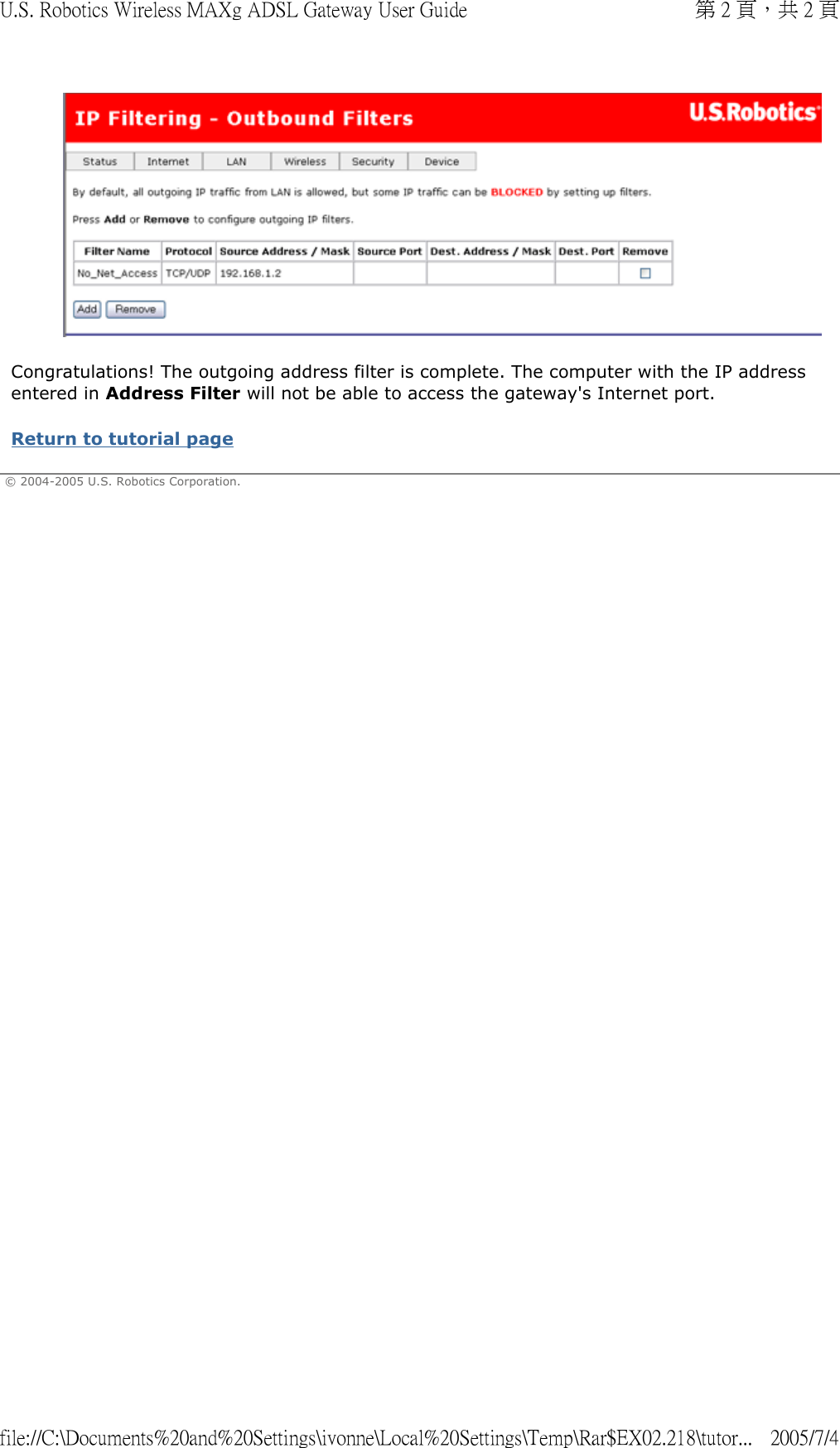  Congratulations! The outgoing address filter is complete. The computer with the IP address entered in Address Filter will not be able to access the gateway&apos;s Internet port. Return to tutorial page  © 2004-2005 U.S. Robotics Corporation.    第 2 頁，共 2 頁U.S. Robotics Wireless MAXg ADSL Gateway User Guide2005/7/4file://C:\Documents%20and%20Settings\ivonne\Local%20Settings\Temp\Rar$EX02.218\tutor...