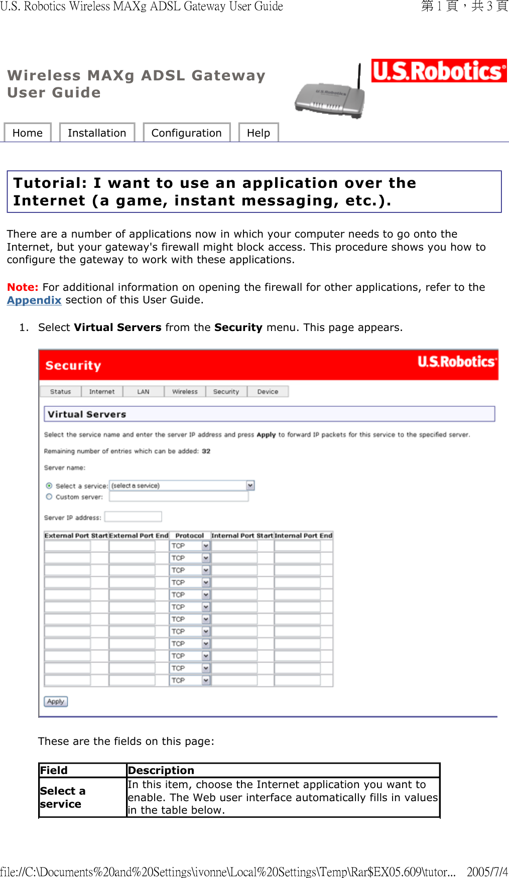 Wireless MAXg ADSL Gateway User Guide Home  Installation  Configuration  Help   Tutorial: I want to use an application over the Internet (a game, instant messaging, etc.). There are a number of applications now in which your computer needs to go onto the Internet, but your gateway&apos;s firewall might block access. This procedure shows you how to configure the gateway to work with these applications. Note: For additional information on opening the firewall for other applications, refer to the Appendix section of this User Guide. 1. Select Virtual Servers from the Security menu. This page appears.   These are the fields on this page: Field DescriptionSelect a serviceIn this item, choose the Internet application you want to enable. The Web user interface automatically fills in valuesin the table below.第 1 頁，共 3 頁U.S. Robotics Wireless MAXg ADSL Gateway User Guide2005/7/4file://C:\Documents%20and%20Settings\ivonne\Local%20Settings\Temp\Rar$EX05.609\tutor...