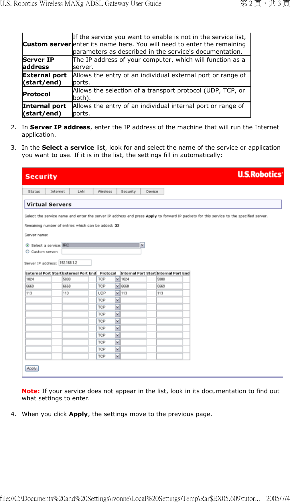 2. In Server IP address, enter the IP address of the machine that will run the Internet application.  3. In the Select a service list, look for and select the name of the service or application you want to use. If it is in the list, the settings fill in automatically:   Note: If your service does not appear in the list, look in its documentation to find out what settings to enter. 4. When you click Apply, the settings move to the previous page. Custom serverIf the service you want to enable is not in the service list, enter its name here. You will need to enter the remaining parameters as described in the service&apos;s documentation.Server IP addressThe IP address of your computer, which will function as a server. External port (start/end)Allows the entry of an individual external port or range of ports. Protocol Allows the selection of a transport protocol (UDP, TCP, or both).Internal port (start/end) Allows the entry of an individual internal port or range of ports. 第 2 頁，共 3 頁U.S. Robotics Wireless MAXg ADSL Gateway User Guide2005/7/4file://C:\Documents%20and%20Settings\ivonne\Local%20Settings\Temp\Rar$EX05.609\tutor...