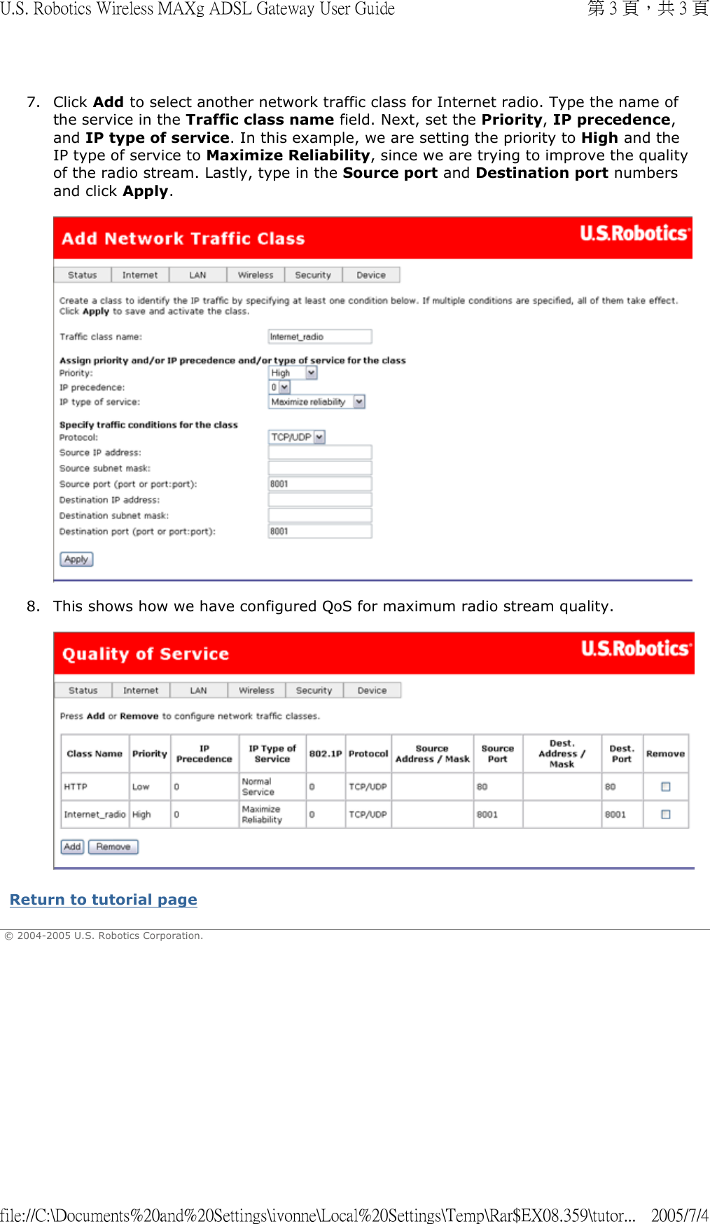 7. Click Add to select another network traffic class for Internet radio. Type the name of the service in the Traffic class name field. Next, set the Priority, IP precedence, and IP type of service. In this example, we are setting the priority to High and the IP type of service to Maximize Reliability, since we are trying to improve the quality of the radio stream. Lastly, type in the Source port and Destination port numbers and click Apply.   8. This shows how we have configured QoS for maximum radio stream quality.   Return to tutorial page  © 2004-2005 U.S. Robotics Corporation. 第 3 頁，共 3 頁U.S. Robotics Wireless MAXg ADSL Gateway User Guide2005/7/4file://C:\Documents%20and%20Settings\ivonne\Local%20Settings\Temp\Rar$EX08.359\tutor...