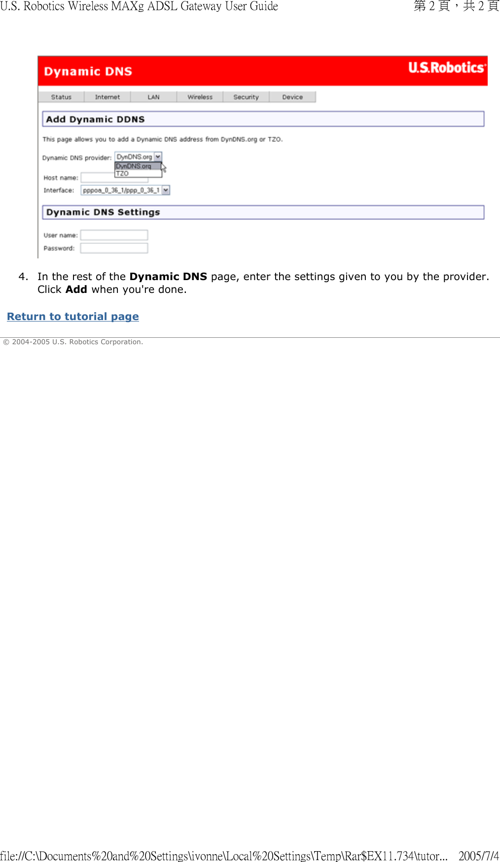   4. In the rest of the Dynamic DNS page, enter the settings given to you by the provider. Click Add when you&apos;re done.  Return to tutorial page  © 2004-2005 U.S. Robotics Corporation. 第 2 頁，共 2 頁U.S. Robotics Wireless MAXg ADSL Gateway User Guide2005/7/4file://C:\Documents%20and%20Settings\ivonne\Local%20Settings\Temp\Rar$EX11.734\tutor...