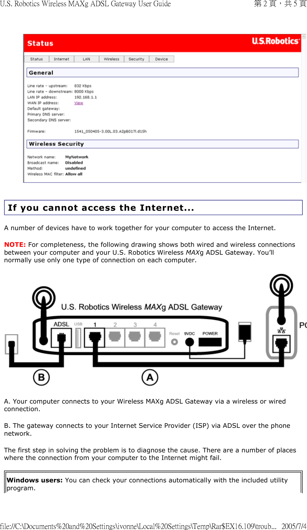  If you cannot access the Internet... A number of devices have to work together for your computer to access the Internet. NOTE: For completeness, the following drawing shows both wired and wireless connections between your computer and your U.S. Robotics Wireless MAXg ADSL Gateway. You’ll normally use only one type of connection on each computer. A. Your computer connects to your Wireless MAXg ADSL Gateway via a wireless or wired connection. B. The gateway connects to your Internet Service Provider (ISP) via ADSL over the phone network. The first step in solving the problem is to diagnose the cause. There are a number of places where the connection from your computer to the Internet might fail. Windows users: You can check your connections automatically with the included utility program. 第 2 頁，共 5 頁U.S. Robotics Wireless MAXg ADSL Gateway User Guide2005/7/4file://C:\Documents%20and%20Settings\ivonne\Local%20Settings\Temp\Rar$EX16.109\troub...