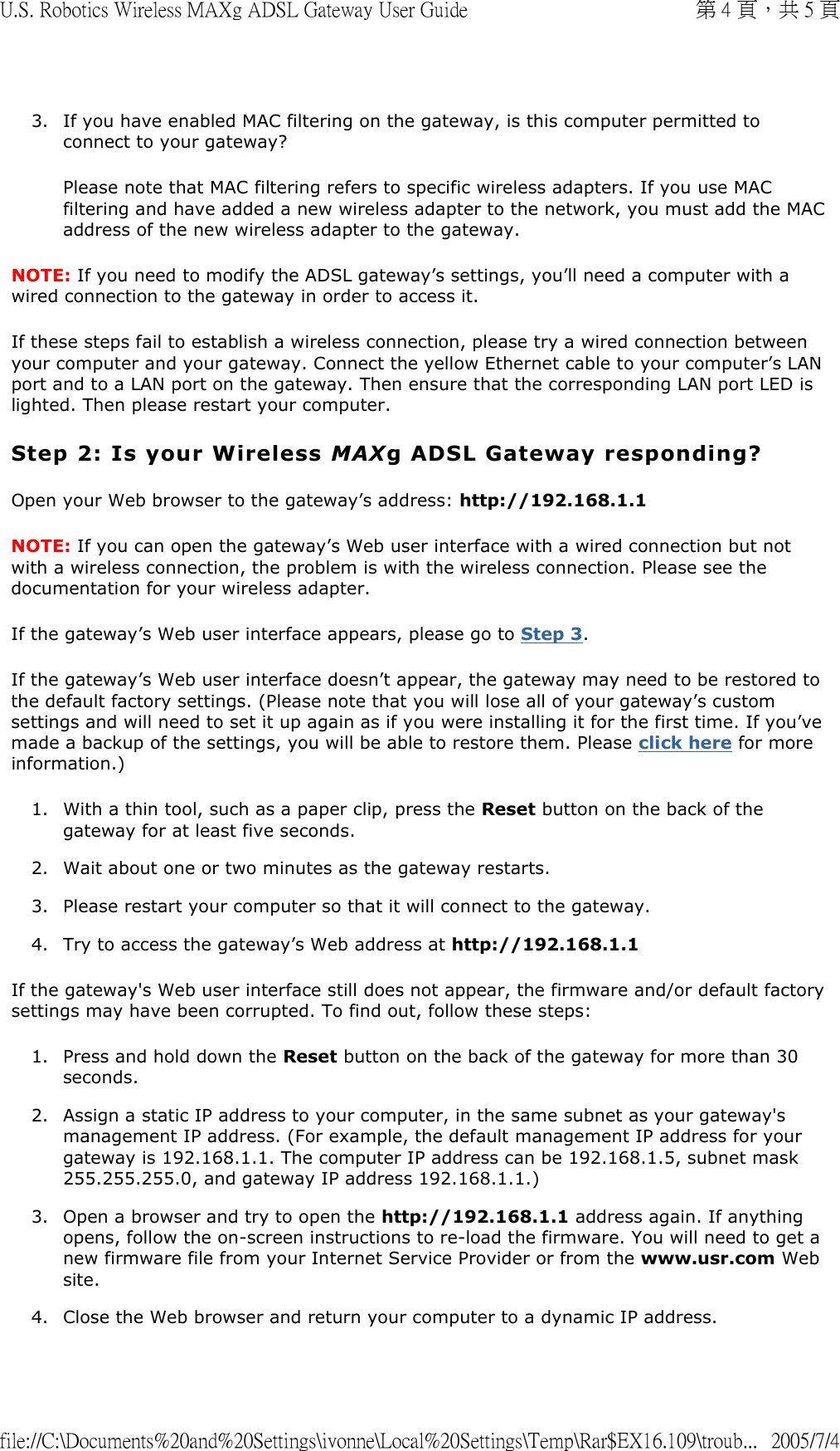 3. If you have enabled MAC filtering on the gateway, is this computer permitted to connect to your gateway? Please note that MAC filtering refers to specific wireless adapters. If you use MAC filtering and have added a new wireless adapter to the network, you must add the MAC address of the new wireless adapter to the gateway. NOTE: If you need to modify the ADSL gateway’s settings, you’ll need a computer with a wired connection to the gateway in order to access it. If these steps fail to establish a wireless connection, please try a wired connection between your computer and your gateway. Connect the yellow Ethernet cable to your computer’s LAN port and to a LAN port on the gateway. Then ensure that the corresponding LAN port LED is lighted. Then please restart your computer. Step 2: Is your Wireless MAXg ADSL Gateway responding? Open your Web browser to the gateway’s address: http://192.168.1.1 NOTE: If you can open the gateway’s Web user interface with a wired connection but not with a wireless connection, the problem is with the wireless connection. Please see the documentation for your wireless adapter. If the gateway’s Web user interface appears, please go to Step 3.  If the gateway’s Web user interface doesn’t appear, the gateway may need to be restored to the default factory settings. (Please note that you will lose all of your gateway’s custom settings and will need to set it up again as if you were installing it for the first time. If you’ve made a backup of the settings, you will be able to restore them. Please click here for more information.) 1. With a thin tool, such as a paper clip, press the Reset button on the back of the gateway for at least five seconds.  2. Wait about one or two minutes as the gateway restarts.  3. Please restart your computer so that it will connect to the gateway.  4. Try to access the gateway’s Web address at http://192.168.1.1  If the gateway&apos;s Web user interface still does not appear, the firmware and/or default factory settings may have been corrupted. To find out, follow these steps: 1. Press and hold down the Reset button on the back of the gateway for more than 30 seconds.  2. Assign a static IP address to your computer, in the same subnet as your gateway&apos;s management IP address. (For example, the default management IP address for your gateway is 192.168.1.1. The computer IP address can be 192.168.1.5, subnet mask 255.255.255.0, and gateway IP address 192.168.1.1.)  3. Open a browser and try to open the http://192.168.1.1 address again. If anything opens, follow the on-screen instructions to re-load the firmware. You will need to get a new firmware file from your Internet Service Provider or from the www.usr.com Web site.  4. Close the Web browser and return your computer to a dynamic IP address.  第 4 頁，共 5 頁U.S. Robotics Wireless MAXg ADSL Gateway User Guide2005/7/4file://C:\Documents%20and%20Settings\ivonne\Local%20Settings\Temp\Rar$EX16.109\troub...