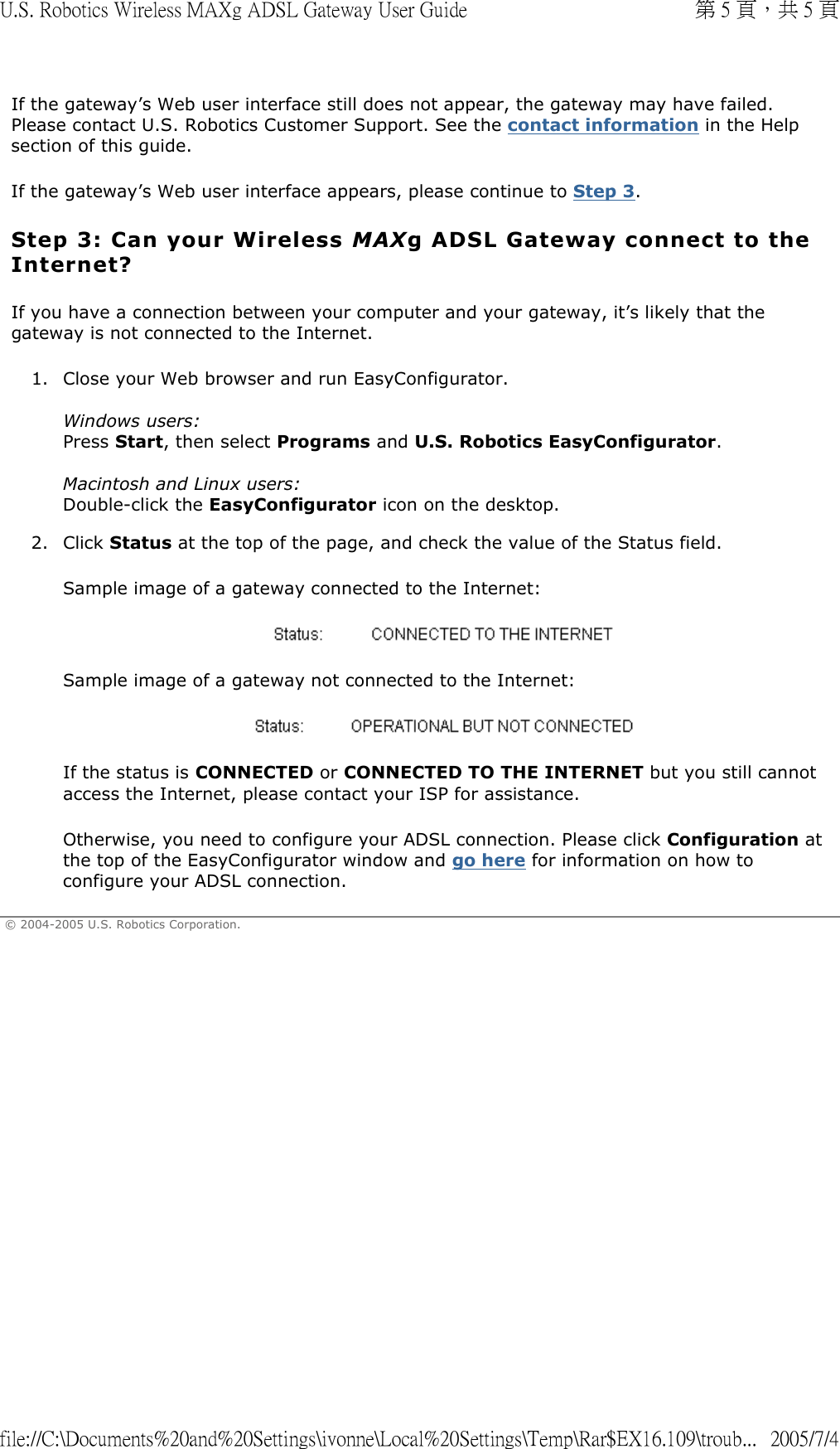 If the gateway’s Web user interface still does not appear, the gateway may have failed. Please contact U.S. Robotics Customer Support. See the contact information in the Help section of this guide. If the gateway’s Web user interface appears, please continue to Step 3. Step 3: Can your Wireless MAXg ADSL Gateway connect to the Internet? If you have a connection between your computer and your gateway, it’s likely that the gateway is not connected to the Internet. 1. Close your Web browser and run EasyConfigurator.  Windows users: Press Start, then select Programs and U.S. Robotics EasyConfigurator.  Macintosh and Linux users: Double-click the EasyConfigurator icon on the desktop. 2. Click Status at the top of the page, and check the value of the Status field. Sample image of a gateway connected to the Internet:  Sample image of a gateway not connected to the Internet:  If the status is CONNECTED or CONNECTED TO THE INTERNET but you still cannot access the Internet, please contact your ISP for assistance. Otherwise, you need to configure your ADSL connection. Please click Configuration at the top of the EasyConfigurator window and go here for information on how to configure your ADSL connection. © 2004-2005 U.S. Robotics Corporation. 第 5 頁，共 5 頁U.S. Robotics Wireless MAXg ADSL Gateway User Guide2005/7/4file://C:\Documents%20and%20Settings\ivonne\Local%20Settings\Temp\Rar$EX16.109\troub...