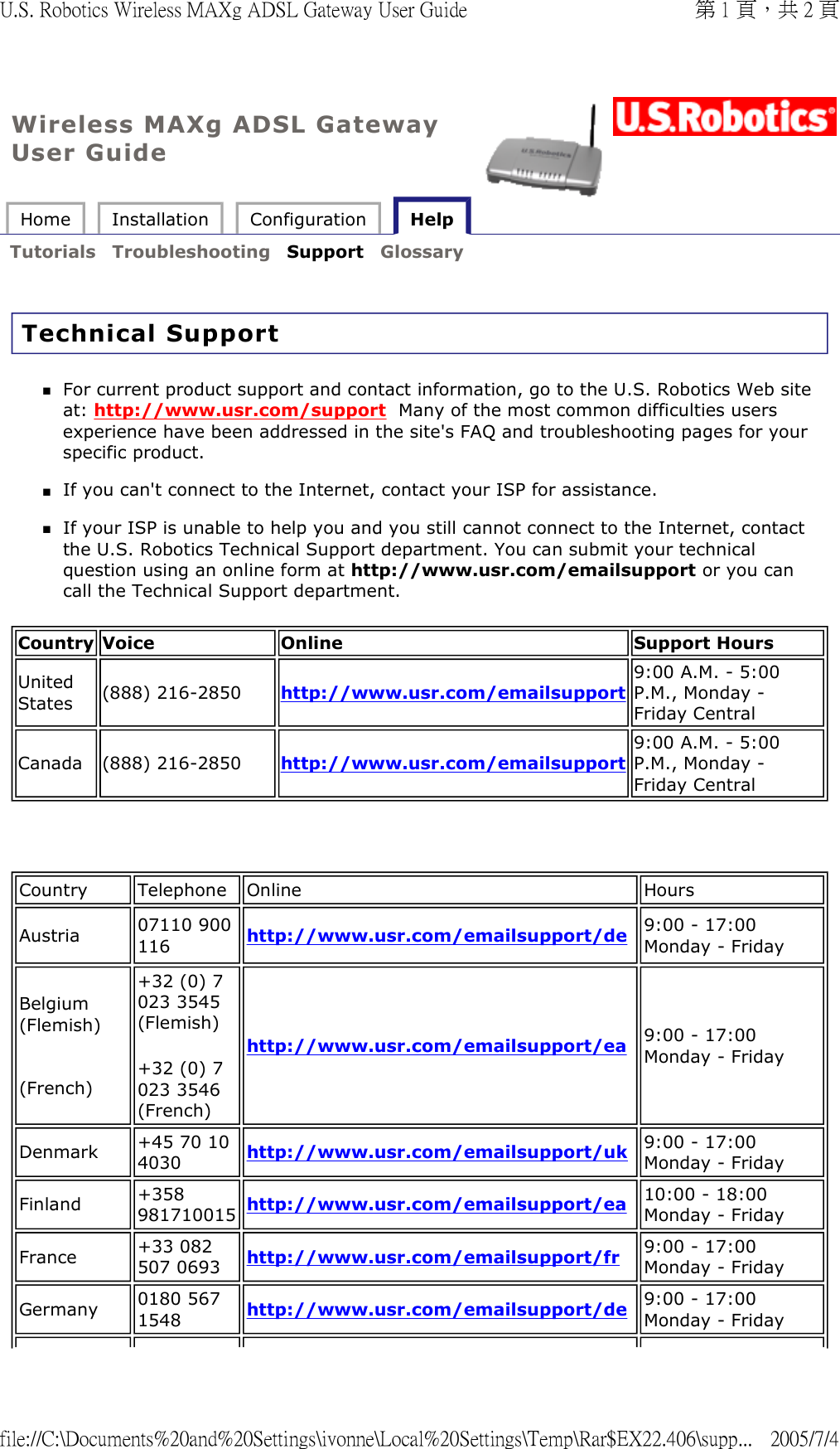 Wireless MAXg ADSL Gateway User Guide Home  Installation  Configuration   Help   Tutorials  Troubleshooting  Support  Glossary   Technical Support For current product support and contact information, go to the U.S. Robotics Web site at: http://www.usr.com/support  Many of the most common difficulties users experience have been addressed in the site&apos;s FAQ and troubleshooting pages for your specific product.  If you can&apos;t connect to the Internet, contact your ISP for assistance.  If your ISP is unable to help you and you still cannot connect to the Internet, contact the U.S. Robotics Technical Support department. You can submit your technical question using an online form at http://www.usr.com/emailsupport or you can call the Technical Support department.    Country Voice Online Support Hours United States (888) 216-2850 http://www.usr.com/emailsupport9:00 A.M. - 5:00 P.M., Monday - Friday CentralCanada (888) 216-2850 http://www.usr.com/emailsupport9:00 A.M. - 5:00 P.M., Monday - Friday CentralCountry Telephone Online HoursAustria 07110 900 116 http://www.usr.com/emailsupport/de 9:00 - 17:00 Monday - Friday Belgium (Flemish)   (French) +32 (0) 7 023 3545(Flemish) +32 (0) 7 023 3546(French) http://www.usr.com/emailsupport/ea 9:00 - 17:00 Monday - FridayDenmark +45 70 10 4030 http://www.usr.com/emailsupport/uk 9:00 - 17:00 Monday - FridayFinland +358 981710015 http://www.usr.com/emailsupport/ea 10:00 - 18:00 Monday - FridayFrance +33 082 507 0693 http://www.usr.com/emailsupport/fr 9:00 - 17:00 Monday - FridayGermany 0180 567 1548 http://www.usr.com/emailsupport/de 9:00 - 17:00 Monday - Friday第 1 頁，共 2 頁U.S. Robotics Wireless MAXg ADSL Gateway User Guide2005/7/4file://C:\Documents%20and%20Settings\ivonne\Local%20Settings\Temp\Rar$EX22.406\supp...