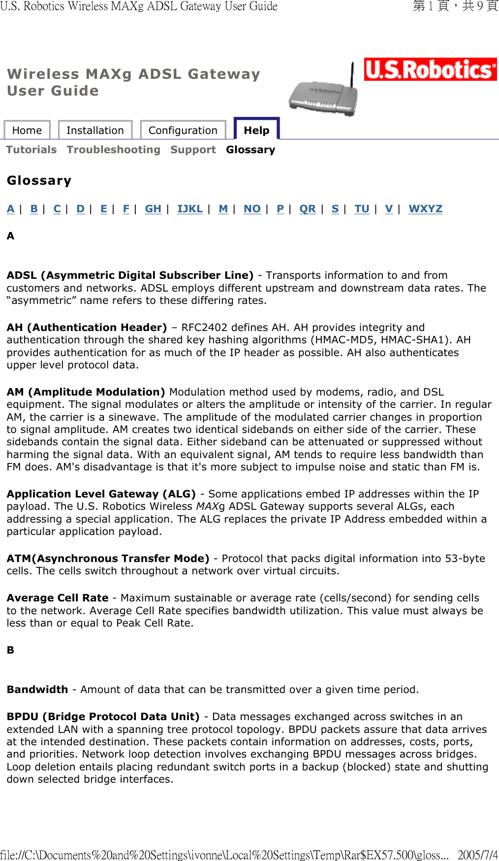 Wireless MAXg ADSL Gateway User Guide Home  Installation  Configuration   Help   Tutorials  Troubleshooting  Support  Glossary   Glossary A |  B |  C |  D |  E |  F |  GH |  IJKL |  M |  NO |  P |  QR |  S |  TU |  V |  WXYZ A  ADSL (Asymmetric Digital Subscriber Line) - Transports information to and from customers and networks. ADSL employs different upstream and downstream data rates. The “asymmetric” name refers to these differing rates. AH (Authentication Header) – RFC2402 defines AH. AH provides integrity and authentication through the shared key hashing algorithms (HMAC-MD5, HMAC-SHA1). AH provides authentication for as much of the IP header as possible. AH also authenticates upper level protocol data. AM (Amplitude Modulation) Modulation method used by modems, radio, and DSL equipment. The signal modulates or alters the amplitude or intensity of the carrier. In regular AM, the carrier is a sinewave. The amplitude of the modulated carrier changes in proportion to signal amplitude. AM creates two identical sidebands on either side of the carrier. These sidebands contain the signal data. Either sideband can be attenuated or suppressed without harming the signal data. With an equivalent signal, AM tends to require less bandwidth than FM does. AM&apos;s disadvantage is that it&apos;s more subject to impulse noise and static than FM is. Application Level Gateway (ALG) - Some applications embed IP addresses within the IP payload. The U.S. Robotics Wireless MAXg ADSL Gateway supports several ALGs, each addressing a special application. The ALG replaces the private IP Address embedded within a particular application payload.  ATM(Asynchronous Transfer Mode) - Protocol that packs digital information into 53-byte cells. The cells switch throughout a network over virtual circuits. Average Cell Rate - Maximum sustainable or average rate (cells/second) for sending cells to the network. Average Cell Rate specifies bandwidth utilization. This value must always be less than or equal to Peak Cell Rate. B  Bandwidth - Amount of data that can be transmitted over a given time period.  BPDU (Bridge Protocol Data Unit) - Data messages exchanged across switches in an extended LAN with a spanning tree protocol topology. BPDU packets assure that data arrives at the intended destination. These packets contain information on addresses, costs, ports, and priorities. Network loop detection involves exchanging BPDU messages across bridges. Loop deletion entails placing redundant switch ports in a backup (blocked) state and shutting down selected bridge interfaces. 第 1 頁，共 9 頁U.S. Robotics Wireless MAXg ADSL Gateway User Guide2005/7/4file://C:\Documents%20and%20Settings\ivonne\Local%20Settings\Temp\Rar$EX57.500\gloss...