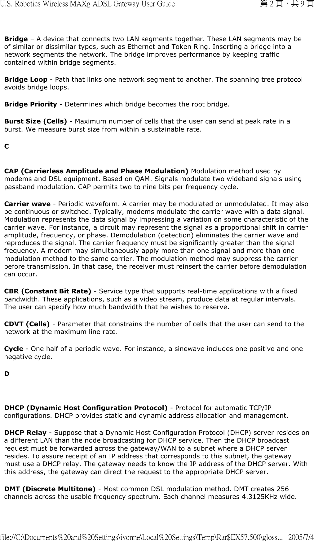Bridge – A device that connects two LAN segments together. These LAN segments may be of similar or dissimilar types, such as Ethernet and Token Ring. Inserting a bridge into a network segments the network. The bridge improves performance by keeping traffic contained within bridge segments. Bridge Loop - Path that links one network segment to another. The spanning tree protocol avoids bridge loops. Bridge Priority - Determines which bridge becomes the root bridge. Burst Size (Cells) - Maximum number of cells that the user can send at peak rate in a burst. We measure burst size from within a sustainable rate. C  CAP (Carrierless Amplitude and Phase Modulation) Modulation method used by modems and DSL equipment. Based on QAM. Signals modulate two wideband signals using passband modulation. CAP permits two to nine bits per frequency cycle.  Carrier wave - Periodic waveform. A carrier may be modulated or unmodulated. It may also be continuous or switched. Typically, modems modulate the carrier wave with a data signal. Modulation represents the data signal by impressing a variation on some characteristic of the carrier wave. For instance, a circuit may represent the signal as a proportional shift in carrier amplitude, frequency, or phase. Demodulation (detection) eliminates the carrier wave and reproduces the signal. The carrier frequency must be significantly greater than the signal frequency. A modem may simultaneously apply more than one signal and more than one modulation method to the same carrier. The modulation method may suppress the carrier before transmission. In that case, the receiver must reinsert the carrier before demodulation can occur.  CBR (Constant Bit Rate) - Service type that supports real-time applications with a fixed bandwidth. These applications, such as a video stream, produce data at regular intervals. The user can specify how much bandwidth that he wishes to reserve. CDVT (Cells) - Parameter that constrains the number of cells that the user can send to the network at the maximum line rate. Cycle - One half of a periodic wave. For instance, a sinewave includes one positive and one negative cycle. D   DHCP (Dynamic Host Configuration Protocol) - Protocol for automatic TCP/IP configurations. DHCP provides static and dynamic address allocation and management. DHCP Relay - Suppose that a Dynamic Host Configuration Protocol (DHCP) server resides on a different LAN than the node broadcasting for DHCP service. Then the DHCP broadcast request must be forwarded across the gateway/WAN to a subnet where a DHCP server resides. To assure receipt of an IP address that corresponds to this subnet, the gateway must use a DHCP relay. The gateway needs to know the IP address of the DHCP server. With this address, the gateway can direct the request to the appropriate DHCP server.  DMT (Discrete Multitone) - Most common DSL modulation method. DMT creates 256 channels across the usable frequency spectrum. Each channel measures 4.3125KHz wide. 第 2 頁，共 9 頁U.S. Robotics Wireless MAXg ADSL Gateway User Guide2005/7/4file://C:\Documents%20and%20Settings\ivonne\Local%20Settings\Temp\Rar$EX57.500\gloss...