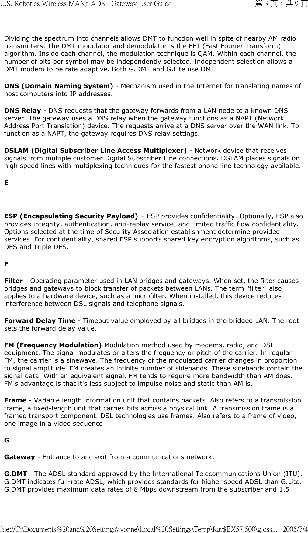Dividing the spectrum into channels allows DMT to function well in spite of nearby AM radio transmitters. The DMT modulator and demodulator is the FFT (Fast Fourier Transform) algorithm. Inside each channel, the modulation technique is QAM. Within each channel, the number of bits per symbol may be independently selected. Independent selection allows a DMT modem to be rate adaptive. Both G.DMT and G.Lite use DMT.  DNS (Domain Naming System) - Mechanism used in the Internet for translating names of host computers into IP addresses.  DNS Relay - DNS requests that the gateway forwards from a LAN node to a known DNS server. The gateway uses a DNS relay when the gateway functions as a NAPT (Network Address Port Translation) device. The requests arrive at a DNS server over the WAN link. To function as a NAPT, the gateway requires DNS relay settings. DSLAM (Digital Subscriber Line Access Multiplexer) - Network device that receives signals from multiple customer Digital Subscriber Line connections. DSLAM places signals on high speed lines with multiplexing techniques for the fastest phone line technology available.  E   ESP (Encapsulating Security Payload) – ESP provides confidentiality. Optionally, ESP also provides integrity, authentication, anti-replay service, and limited traffic flow confidentiality. Options selected at the time of Security Association establishment determine provided services. For confidentiality, shared ESP supports shared key encryption algorithms, such as DES and Triple DES. F Filter - Operating parameter used in LAN bridges and gateways. When set, the filter causes bridges and gateways to block transfer of packets between LANs. The term &quot;filter&quot; also applies to a hardware device, such as a microfilter. When installed, this device reduces interference between DSL signals and telephone signals. Forward Delay Time - Timeout value employed by all bridges in the bridged LAN. The root sets the forward delay value. FM (Frequency Modulation) Modulation method used by modems, radio, and DSL equipment. The signal modulates or alters the frequency or pitch of the carrier. In regular FM, the carrier is a sinewave. The frequency of the modulated carrier changes in proportion to signal amplitude. FM creates an infinite number of sidebands. These sidebands contain the signal data. With an equivalent signal, FM tends to require more bandwidth than AM does. FM&apos;s advantage is that it&apos;s less subject to impulse noise and static than AM is. Frame - Variable length information unit that contains packets. Also refers to a transmission frame, a fixed-length unit that carries bits across a physical link. A transmission frame is a framed transport component. DSL technologies use frames. Also refers to a frame of video, one image in a video sequence G Gateway - Entrance to and exit from a communications network.  G.DMT - The ADSL standard approved by the International Telecommunications Union (ITU). G.DMT indicates full-rate ADSL, which provides standards for higher speed ADSL than G.Lite. G.DMT provides maximum data rates of 8 Mbps downstream from the subscriber and 1.5 第 3 頁，共 9 頁U.S. Robotics Wireless MAXg ADSL Gateway User Guide2005/7/4file://C:\Documents%20and%20Settings\ivonne\Local%20Settings\Temp\Rar$EX57.500\gloss...