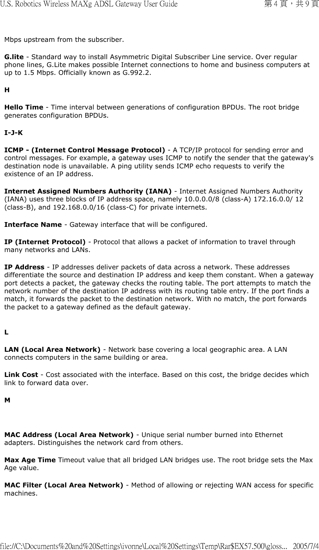 Mbps upstream from the subscriber.  G.lite - Standard way to install Asymmetric Digital Subscriber Line service. Over regular phone lines, G.Lite makes possible Internet connections to home and business computers at up to 1.5 Mbps. Officially known as G.992.2. H Hello Time - Time interval between generations of configuration BPDUs. The root bridge generates configuration BPDUs. I-J-K ICMP - (Internet Control Message Protocol) - A TCP/IP protocol for sending error and control messages. For example, a gateway uses ICMP to notify the sender that the gateway&apos;s destination node is unavailable. A ping utility sends ICMP echo requests to verify the existence of an IP address. Internet Assigned Numbers Authority (IANA) - Internet Assigned Numbers Authority (IANA) uses three blocks of IP address space, namely 10.0.0.0/8 (class-A) 172.16.0.0/ 12 (class-B), and 192.168.0.0/16 (class-C) for private internets.  Interface Name - Gateway interface that will be configured. IP (Internet Protocol) - Protocol that allows a packet of information to travel through many networks and LANs.  IP Address - IP addresses deliver packets of data across a network. These addresses differentiate the source and destination IP address and keep them constant. When a gateway port detects a packet, the gateway checks the routing table. The port attempts to match the network number of the destination IP address with its routing table entry. If the port finds a match, it forwards the packet to the destination network. With no match, the port forwards the packet to a gateway defined as the default gateway.   L LAN (Local Area Network) - Network base covering a local geographic area. A LAN connects computers in the same building or area. Link Cost - Cost associated with the interface. Based on this cost, the bridge decides which link to forward data over. M   MAC Address (Local Area Network) - Unique serial number burned into Ethernet adapters. Distinguishes the network card from others. Max Age Time Timeout value that all bridged LAN bridges use. The root bridge sets the Max Age value. MAC Filter (Local Area Network) - Method of allowing or rejecting WAN access for specific machines. 第 4 頁，共 9 頁U.S. Robotics Wireless MAXg ADSL Gateway User Guide2005/7/4file://C:\Documents%20and%20Settings\ivonne\Local%20Settings\Temp\Rar$EX57.500\gloss...