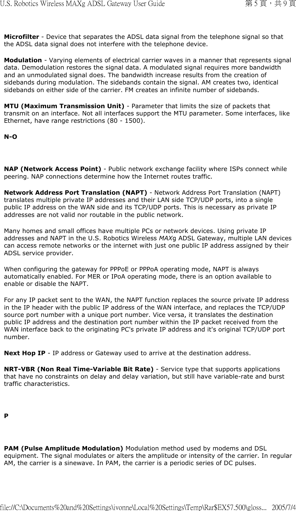 Microfilter - Device that separates the ADSL data signal from the telephone signal so that the ADSL data signal does not interfere with the telephone device. Modulation - Varying elements of electrical carrier waves in a manner that represents signal data. Demodulation restores the signal data. A modulated signal requires more bandwidth and an unmodulated signal does. The bandwidth increase results from the creation of sidebands during modulation. The sidebands contain the signal. AM creates two, identical sidebands on either side of the carrier. FM creates an infinite number of sidebands. MTU (Maximum Transmission Unit) - Parameter that limits the size of packets that transmit on an interface. Not all interfaces support the MTU parameter. Some interfaces, like Ethernet, have range restrictions (80 - 1500). N-O   NAP (Network Access Point) - Public network exchange facility where ISPs connect while peering. NAP connections determine how the Internet routes traffic.  Network Address Port Translation (NAPT) - Network Address Port Translation (NAPT) translates multiple private IP addresses and their LAN side TCP/UDP ports, into a single public IP address on the WAN side and its TCP/UDP ports. This is necessary as private IP addresses are not valid nor routable in the public network.  Many homes and small offices have multiple PCs or network devices. Using private IP addresses and NAPT in the U.S. Robotics Wireless MAXg ADSL Gateway, multiple LAN devices can access remote networks or the internet with just one public IP address assigned by their ADSL service provider.  When configuring the gateway for PPPoE or PPPoA operating mode, NAPT is always automatically enabled. For MER or IPoA operating mode, there is an option available to enable or disable the NAPT.  For any IP packet sent to the WAN, the NAPT function replaces the source private IP address in the IP header with the public IP address of the WAN interface, and replaces the TCP/UDP source port number with a unique port number. Vice versa, it translates the destination public IP address and the destination port number within the IP packet received from the WAN interface back to the originating PC&apos;s private IP address and it&apos;s original TCP/UDP port number.  Next Hop IP - IP address or Gateway used to arrive at the destination address. NRT-VBR (Non Real Time-Variable Bit Rate) - Service type that supports applications that have no constraints on delay and delay variation, but still have variable-rate and burst traffic characteristics.   P   PAM (Pulse Amplitude Modulation) Modulation method used by modems and DSL equipment. The signal modulates or alters the amplitude or intensity of the carrier. In regular AM, the carrier is a sinewave. In PAM, the carrier is a periodic series of DC pulses. 第 5 頁，共 9 頁U.S. Robotics Wireless MAXg ADSL Gateway User Guide2005/7/4file://C:\Documents%20and%20Settings\ivonne\Local%20Settings\Temp\Rar$EX57.500\gloss...