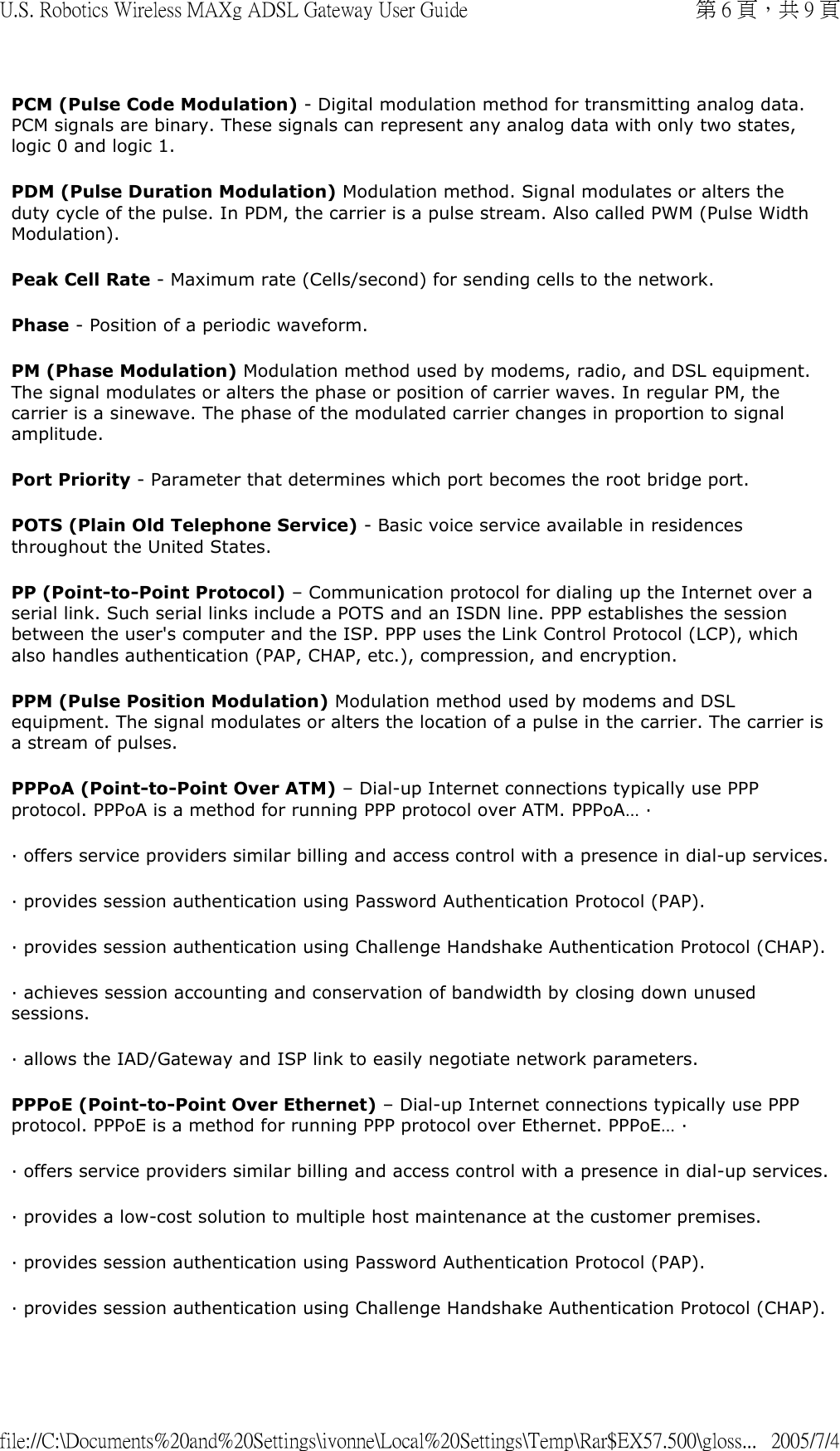 PCM (Pulse Code Modulation) - Digital modulation method for transmitting analog data. PCM signals are binary. These signals can represent any analog data with only two states, logic 0 and logic 1. PDM (Pulse Duration Modulation) Modulation method. Signal modulates or alters the duty cycle of the pulse. In PDM, the carrier is a pulse stream. Also called PWM (Pulse Width Modulation).  Peak Cell Rate - Maximum rate (Cells/second) for sending cells to the network. Phase - Position of a periodic waveform.  PM (Phase Modulation) Modulation method used by modems, radio, and DSL equipment. The signal modulates or alters the phase or position of carrier waves. In regular PM, the carrier is a sinewave. The phase of the modulated carrier changes in proportion to signal amplitude. Port Priority - Parameter that determines which port becomes the root bridge port. POTS (Plain Old Telephone Service) - Basic voice service available in residences throughout the United States. PP (Point-to-Point Protocol) – Communication protocol for dialing up the Internet over a serial link. Such serial links include a POTS and an ISDN line. PPP establishes the session between the user&apos;s computer and the ISP. PPP uses the Link Control Protocol (LCP), which also handles authentication (PAP, CHAP, etc.), compression, and encryption. PPM (Pulse Position Modulation) Modulation method used by modems and DSL equipment. The signal modulates or alters the location of a pulse in the carrier. The carrier is a stream of pulses. PPPoA (Point-to-Point Over ATM) – Dial-up Internet connections typically use PPP protocol. PPPoA is a method for running PPP protocol over ATM. PPPoA… ·  · offers service providers similar billing and access control with a presence in dial-up services. · provides session authentication using Password Authentication Protocol (PAP). · provides session authentication using Challenge Handshake Authentication Protocol (CHAP). · achieves session accounting and conservation of bandwidth by closing down unused sessions. · allows the IAD/Gateway and ISP link to easily negotiate network parameters. PPPoE (Point-to-Point Over Ethernet) – Dial-up Internet connections typically use PPP protocol. PPPoE is a method for running PPP protocol over Ethernet. PPPoE… ·  · offers service providers similar billing and access control with a presence in dial-up services. · provides a low-cost solution to multiple host maintenance at the customer premises. · provides session authentication using Password Authentication Protocol (PAP). · provides session authentication using Challenge Handshake Authentication Protocol (CHAP). 第 6 頁，共 9 頁U.S. Robotics Wireless MAXg ADSL Gateway User Guide2005/7/4file://C:\Documents%20and%20Settings\ivonne\Local%20Settings\Temp\Rar$EX57.500\gloss...