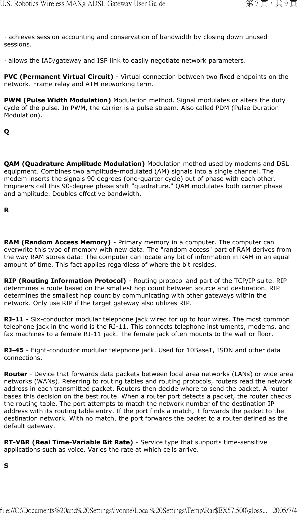 · achieves session accounting and conservation of bandwidth by closing down unused sessions. · allows the IAD/gateway and ISP link to easily negotiate network parameters. PVC (Permanent Virtual Circuit) - Virtual connection between two fixed endpoints on the network. Frame relay and ATM networking term.  PWM (Pulse Width Modulation) Modulation method. Signal modulates or alters the duty cycle of the pulse. In PWM, the carrier is a pulse stream. Also called PDM (Pulse Duration Modulation). Q   QAM (Quadrature Amplitude Modulation) Modulation method used by modems and DSL equipment. Combines two amplitude-modulated (AM) signals into a single channel. The modem inserts the signals 90 degrees (one-quarter cycle) out of phase with each other. Engineers call this 90-degree phase shift &quot;quadrature.&quot; QAM modulates both carrier phase and amplitude. Doubles effective bandwidth. R   RAM (Random Access Memory) - Primary memory in a computer. The computer can overwrite this type of memory with new data. The &quot;random access&quot; part of RAM derives from the way RAM stores data: The computer can locate any bit of information in RAM in an equal amount of time. This fact applies regardless of where the bit resides. RIP (Routing Information Protocol) - Routing protocol and part of the TCP/IP suite. RIP determines a route based on the smallest hop count between source and destination. RIP determines the smallest hop count by communicating with other gateways within the network. Only use RIP if the target gateway also utilizes RIP.  RJ-11 - Six-conductor modular telephone jack wired for up to four wires. The most common telephone jack in the world is the RJ-11. This connects telephone instruments, modems, and fax machines to a female RJ-11 jack. The female jack often mounts to the wall or floor.  RJ-45 - Eight-conductor modular telephone jack. Used for 10BaseT, ISDN and other data connections. Router - Device that forwards data packets between local area networks (LANs) or wide area networks (WANs). Referring to routing tables and routing protocols, routers read the network address in each transmitted packet. Routers then decide where to send the packet. A router bases this decision on the best route. When a router port detects a packet, the router checks the routing table. The port attempts to match the network number of the destination IP address with its routing table entry. If the port finds a match, it forwards the packet to the destination network. With no match, the port forwards the packet to a router defined as the default gateway. RT-VBR (Real Time-Variable Bit Rate) - Service type that supports time-sensitive applications such as voice. Varies the rate at which cells arrive. S 第 7 頁，共 9 頁U.S. Robotics Wireless MAXg ADSL Gateway User Guide2005/7/4file://C:\Documents%20and%20Settings\ivonne\Local%20Settings\Temp\Rar$EX57.500\gloss...