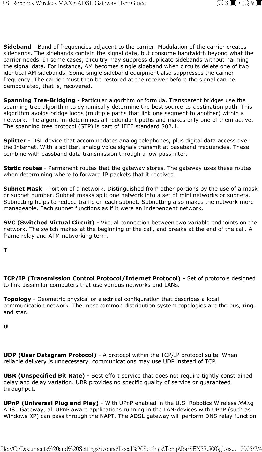   Sideband - Band of frequencies adjacent to the carrier. Modulation of the carrier creates sidebands. The sidebands contain the signal data, but consume bandwidth beyond what the carrier needs. In some cases, circuitry may suppress duplicate sidebands without harming the signal data. For instance, AM becomes single sideband when circuits delete one of two identical AM sidebands. Some single sideband equipment also suppresses the carrier frequency. The carrier must then be restored at the receiver before the signal can be demodulated, that is, recovered. Spanning Tree-Bridging - Particular algorithm or formula. Transparent bridges use the spanning tree algorithm to dynamically determine the best source-to-destination path. This algorithm avoids bridge loops (multiple paths that link one segment to another) within a network. The algorithm determines all redundant paths and makes only one of them active. The spanning tree protocol (STP) is part of IEEE standard 802.1. Splitter - DSL device that accommodates analog telephones, plus digital data access over the Internet. With a splitter, analog voice signals transmit at baseband frequencies. These combine with passband data transmission through a low-pass filter. Static routes - Permanent routes that the gateway stores. The gateway uses these routes when determining where to forward IP packets that it receives. Subnet Mask - Portion of a network. Distinguished from other portions by the use of a mask or subnet number. Subnet masks split one network into a set of mini networks or subnets. Subnetting helps to reduce traffic on each subnet. Subnetting also makes the network more manageable. Each subnet functions as if it were an independent network.  SVC (Switched Virtual Circuit) - Virtual connection between two variable endpoints on the network. The switch makes at the beginning of the call, and breaks at the end of the call. A frame relay and ATM networking term.  T   TCP/IP (Transmission Control Protocol/Internet Protocol) - Set of protocols designed to link dissimilar computers that use various networks and LANs.  Topology - Geometric physical or electrical configuration that describes a local communication network. The most common distribution system topologies are the bus, ring, and star. U   UDP (User Datagram Protocol) - A protocol within the TCP/IP protocol suite. When reliable delivery is unnecessary, communications may use UDP instead of TCP. UBR (Unspecified Bit Rate) - Best effort service that does not require tightly constrained delay and delay variation. UBR provides no specific quality of service or guaranteed throughput. UPnP (Universal Plug and Play) - With UPnP enabled in the U.S. Robotics Wireless MAXg ADSL Gateway, all UPnP aware applications running in the LAN-devices with UPnP (such as Windows XP) can pass through the NAPT. The ADSL gateway will perform DNS relay function 第 8 頁，共 9 頁U.S. Robotics Wireless MAXg ADSL Gateway User Guide2005/7/4file://C:\Documents%20and%20Settings\ivonne\Local%20Settings\Temp\Rar$EX57.500\gloss...