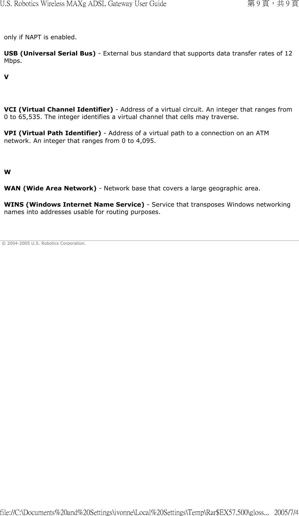only if NAPT is enabled.  USB (Universal Serial Bus) - External bus standard that supports data transfer rates of 12 Mbps.  V   VCI (Virtual Channel Identifier) - Address of a virtual circuit. An integer that ranges from 0 to 65,535. The integer identifies a virtual channel that cells may traverse. VPI (Virtual Path Identifier) - Address of a virtual path to a connection on an ATM network. An integer that ranges from 0 to 4,095.   W WAN (Wide Area Network) - Network base that covers a large geographic area. WINS (Windows Internet Name Service) - Service that transposes Windows networking names into addresses usable for routing purposes.    © 2004-2005 U.S. Robotics Corporation. 第 9 頁，共 9 頁U.S. Robotics Wireless MAXg ADSL Gateway User Guide2005/7/4file://C:\Documents%20and%20Settings\ivonne\Local%20Settings\Temp\Rar$EX57.500\gloss...
