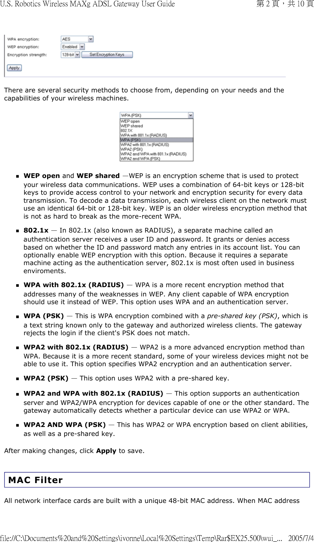  There are several security methods to choose from, depending on your needs and the capabilities of your wireless machines.  WEP open and WEP shared —WEP is an encryption scheme that is used to protect your wireless data communications. WEP uses a combination of 64-bit keys or 128-bit keys to provide access control to your network and encryption security for every data transmission. To decode a data transmission, each wireless client on the network must use an identical 64-bit or 128-bit key. WEP is an older wireless encryption method that is not as hard to break as the more-recent WPA.  802.1x — In 802.1x (also known as RADIUS), a separate machine called an authentication server receives a user ID and password. It grants or denies access based on whether the ID and password match any entries in its account list. You can optionally enable WEP encryption with this option. Because it requires a separate machine acting as the authentication server, 802.1x is most often used in business enviroments.  WPA with 802.1x (RADIUS) — WPA is a more recent encryption method that addresses many of the weaknesses in WEP. Any client capable of WPA encryption should use it instead of WEP. This option uses WPA and an authentication server.  WPA (PSK) — This is WPA encryption combined with a pre-shared key (PSK), which is a text string known only to the gateway and authorized wireless clients. The gateway rejects the login if the client&apos;s PSK does not match.  WPA2 with 802.1x (RADIUS) — WPA2 is a more advanced encryption method than WPA. Because it is a more recent standard, some of your wireless devices might not be able to use it. This option specifies WPA2 encryption and an authentication server.  WPA2 (PSK) — This option uses WPA2 with a pre-shared key.  WPA2 and WPA with 802.1x (RADIUS) — This option supports an authentication server and WPA2/WPA encryption for devices capable of one or the other standard. The gateway automatically detects whether a particular device can use WPA2 or WPA.  WPA2 AND WPA (PSK) — This has WPA2 or WPA encryption based on client abilities, as well as a pre-shared key.  After making changes, click Apply to save. MAC Filter All network interface cards are built with a unique 48-bit MAC address. When MAC address 第 2 頁，共 10 頁U.S. Robotics Wireless MAXg ADSL Gateway User Guide2005/7/4file://C:\Documents%20and%20Settings\ivonne\Local%20Settings\Temp\Rar$EX25.500\wui_...