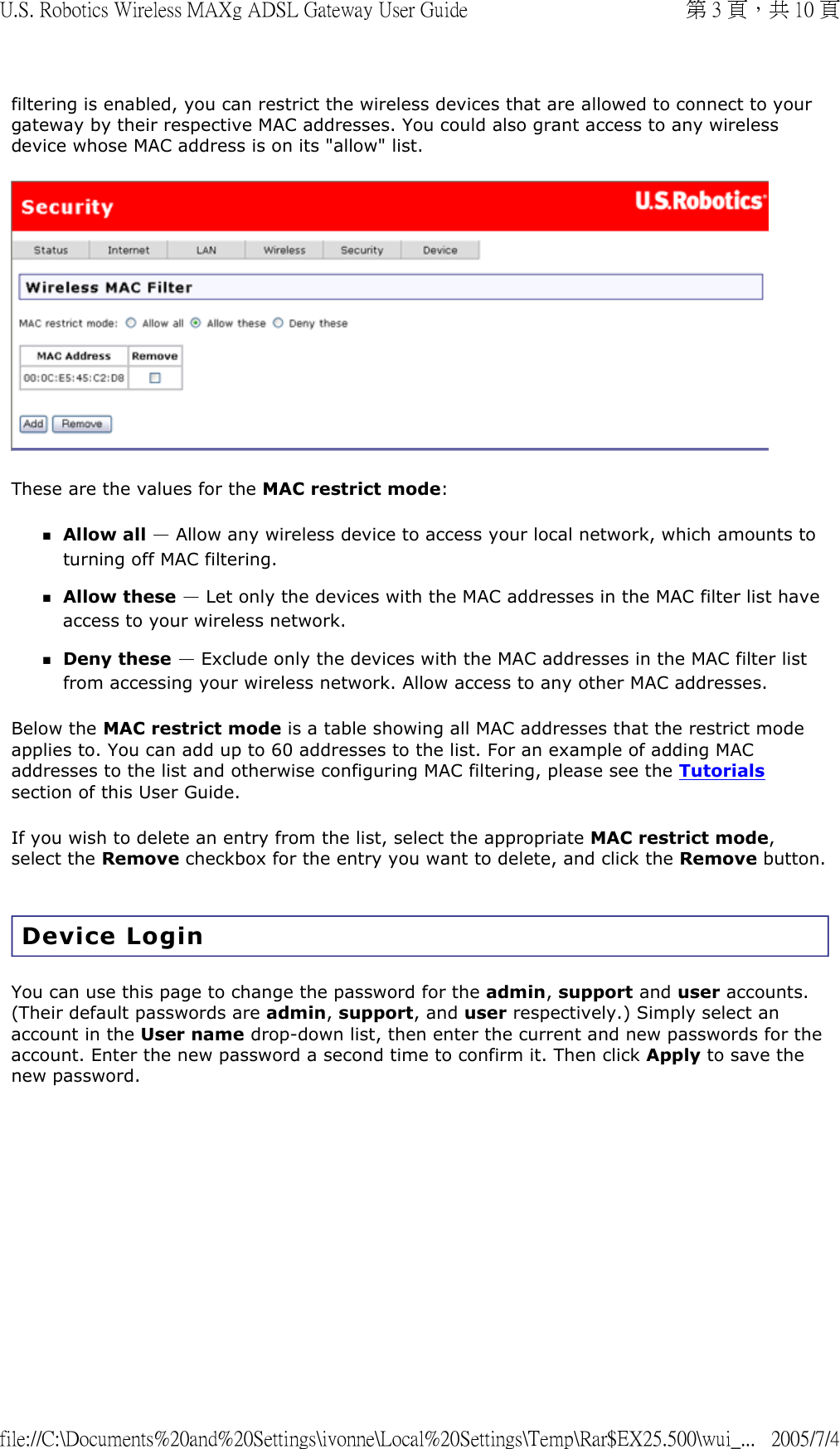 filtering is enabled, you can restrict the wireless devices that are allowed to connect to your gateway by their respective MAC addresses. You could also grant access to any wireless device whose MAC address is on its &quot;allow&quot; list.   These are the values for the MAC restrict mode: Allow all — Allow any wireless device to access your local network, which amounts to turning off MAC filtering.  Allow these — Let only the devices with the MAC addresses in the MAC filter list have access to your wireless network.  Deny these — Exclude only the devices with the MAC addresses in the MAC filter list from accessing your wireless network. Allow access to any other MAC addresses.  Below the MAC restrict mode is a table showing all MAC addresses that the restrict mode applies to. You can add up to 60 addresses to the list. For an example of adding MAC addresses to the list and otherwise configuring MAC filtering, please see the Tutorials section of this User Guide. If you wish to delete an entry from the list, select the appropriate MAC restrict mode, select the Remove checkbox for the entry you want to delete, and click the Remove button.  Device Login You can use this page to change the password for the admin, support and user accounts. (Their default passwords are admin, support, and user respectively.) Simply select an account in the User name drop-down list, then enter the current and new passwords for the account. Enter the new password a second time to confirm it. Then click Apply to save the new password.  第 3 頁，共 10 頁U.S. Robotics Wireless MAXg ADSL Gateway User Guide2005/7/4file://C:\Documents%20and%20Settings\ivonne\Local%20Settings\Temp\Rar$EX25.500\wui_...