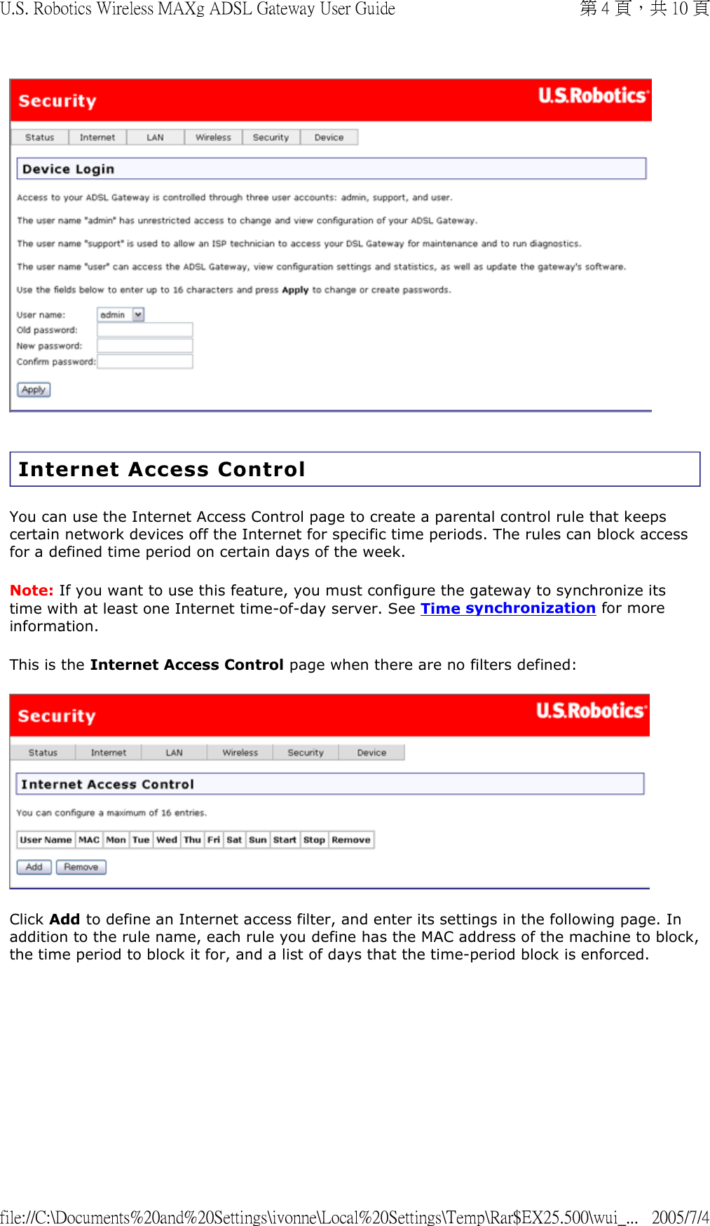   Internet Access Control You can use the Internet Access Control page to create a parental control rule that keeps certain network devices off the Internet for specific time periods. The rules can block access for a defined time period on certain days of the week. Note: If you want to use this feature, you must configure the gateway to synchronize its time with at least one Internet time-of-day server. See Time synchronization for more information. This is the Internet Access Control page when there are no filters defined:  Click Add to define an Internet access filter, and enter its settings in the following page. In addition to the rule name, each rule you define has the MAC address of the machine to block, the time period to block it for, and a list of days that the time-period block is enforced.  第 4 頁，共 10 頁U.S. Robotics Wireless MAXg ADSL Gateway User Guide2005/7/4file://C:\Documents%20and%20Settings\ivonne\Local%20Settings\Temp\Rar$EX25.500\wui_...