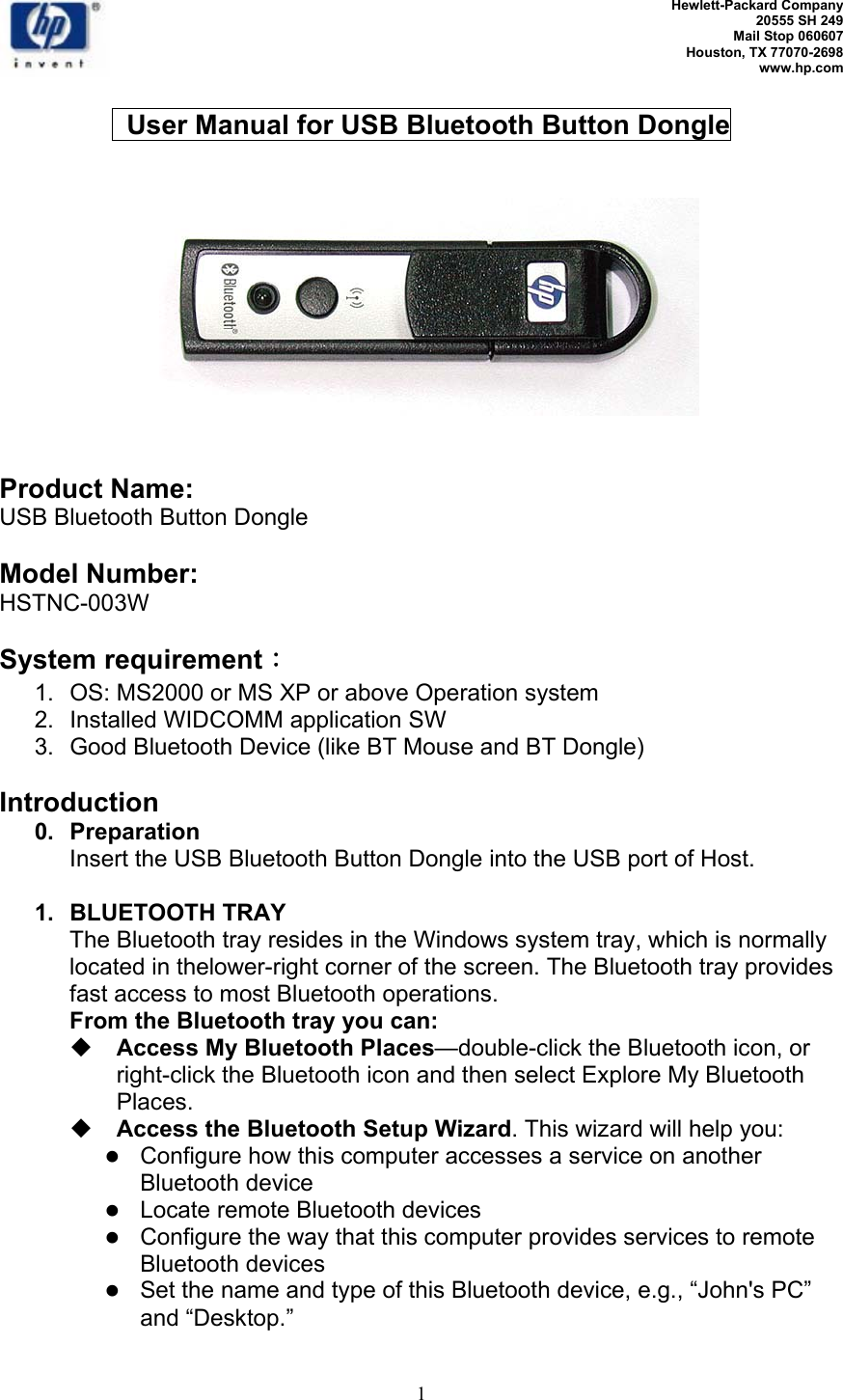   Hewlett-Packard Company 20555 SH 249 Mail Stop 060607 Houston, TX 77070-2698 www.hp.com   1    User Manual for USB Bluetooth Button Dongle       Product Name:  USB Bluetooth Button Dongle  Model Number: HSTNC-003W  System requirement： 1.  OS: MS2000 or MS XP or above Operation system 2. Installed WIDCOMM application SW 3.  Good Bluetooth Device (like BT Mouse and BT Dongle)  Introduction 0.  Preparation Insert the USB Bluetooth Button Dongle into the USB port of Host.  1.  BLUETOOTH TRAY The Bluetooth tray resides in the Windows system tray, which is normally located in thelower-right corner of the screen. The Bluetooth tray provides fast access to most Bluetooth operations. From the Bluetooth tray you can:  Access My Bluetooth Places—double-click the Bluetooth icon, or right-click the Bluetooth icon and then select Explore My Bluetooth Places.  Access the Bluetooth Setup Wizard. This wizard will help you: z Configure how this computer accesses a service on another Bluetooth device  z Locate remote Bluetooth devices z Configure the way that this computer provides services to remote Bluetooth devices z Set the name and type of this Bluetooth device, e.g., “John&apos;s PC” and “Desktop.” 