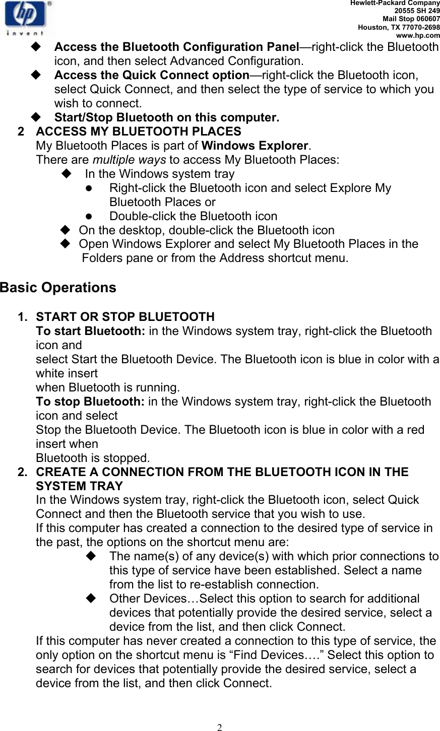   Hewlett-Packard Company 20555 SH 249 Mail Stop 060607 Houston, TX 77070-2698 www.hp.com   2  Access the Bluetooth Configuration Panel—right-click the Bluetooth icon, and then select Advanced Configuration.  Access the Quick Connect option—right-click the Bluetooth icon, select Quick Connect, and then select the type of service to which you wish to connect.  Start/Stop Bluetooth on this computer. 2  ACCESS MY BLUETOOTH PLACES My Bluetooth Places is part of Windows Explorer. There are multiple ways to access My Bluetooth Places:   In the Windows system tray z Right-click the Bluetooth icon and select Explore My Bluetooth Places or   z Double-click the Bluetooth icon    On the desktop, double-click the Bluetooth icon    Open Windows Explorer and select My Bluetooth Places in the Folders pane or from the Address shortcut menu.  Basic Operations  1. START OR STOP BLUETOOTH To start Bluetooth: in the Windows system tray, right-click the Bluetooth icon and select Start the Bluetooth Device. The Bluetooth icon is blue in color with a white insert when Bluetooth is running. To stop Bluetooth: in the Windows system tray, right-click the Bluetooth icon and select Stop the Bluetooth Device. The Bluetooth icon is blue in color with a red insert when Bluetooth is stopped. 2.  CREATE A CONNECTION FROM THE BLUETOOTH ICON IN THE SYSTEM TRAY In the Windows system tray, right-click the Bluetooth icon, select Quick Connect and then the Bluetooth service that you wish to use. If this computer has created a connection to the desired type of service in the past, the options on the shortcut menu are:   The name(s) of any device(s) with which prior connections to this type of service have been established. Select a name from the list to re-establish connection.   Other Devices…Select this option to search for additional devices that potentially provide the desired service, select a device from the list, and then click Connect. If this computer has never created a connection to this type of service, the only option on the shortcut menu is “Find Devices….” Select this option to search for devices that potentially provide the desired service, select a device from the list, and then click Connect. 