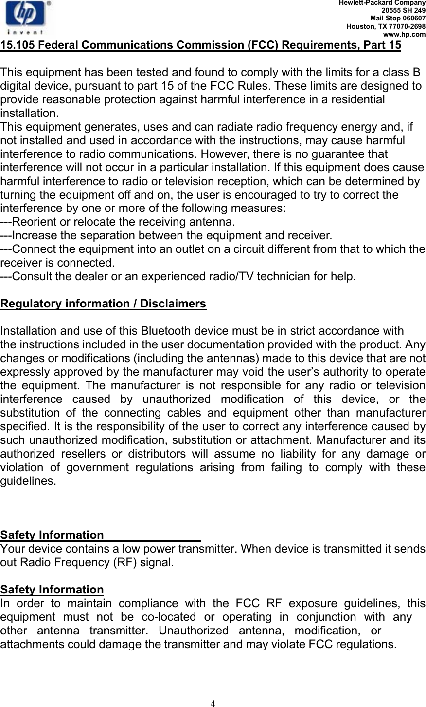  Hewlett-Packard Company 20555 SH 249 Mail Stop 060607 Houston, TX 77070-2698 www.hp.com   4 15.105 Federal Communications Commission (FCC) Requirements, Part 15  This equipment has been tested and found to comply with the limits for a class B digital device, pursuant to part 15 of the FCC Rules. These limits are designed to provide reasonable protection against harmful interference in a residential installation. This equipment generates, uses and can radiate radio frequency energy and, if not installed and used in accordance with the instructions, may cause harmful interference to radio communications. However, there is no guarantee that interference will not occur in a particular installation. If this equipment does cause harmful interference to radio or television reception, which can be determined by turning the equipment off and on, the user is encouraged to try to correct the interference by one or more of the following measures: ---Reorient or relocate the receiving antenna. ---Increase the separation between the equipment and receiver. ---Connect the equipment into an outlet on a circuit different from that to which the receiver is connected. ---Consult the dealer or an experienced radio/TV technician for help.  Regulatory information / Disclaimers  Installation and use of this Bluetooth device must be in strict accordance with the instructions included in the user documentation provided with the product. Any changes or modifications (including the antennas) made to this device that are not expressly approved by the manufacturer may void the user’s authority to operate the equipment. The manufacturer is not responsible for any radio or television interference caused by unauthorized modification of this device, or the substitution of the connecting cables and equipment other than manufacturer specified. It is the responsibility of the user to correct any interference caused by such unauthorized modification, substitution or attachment. Manufacturer and its authorized resellers or distributors will assume no liability for any damage or violation of government regulations arising from failing to comply with these guidelines.    Safety Information Your device contains a low power transmitter. When device is transmitted it sends out Radio Frequency (RF) signal.  Safety Information In order to maintain compliance with the FCC RF exposure guidelines, this equipment must not be co-located or operating in conjunction with anyother antenna transmitter. Unauthorized antenna, modification, or attachments could damage the transmitter and may violate FCC regulations.  