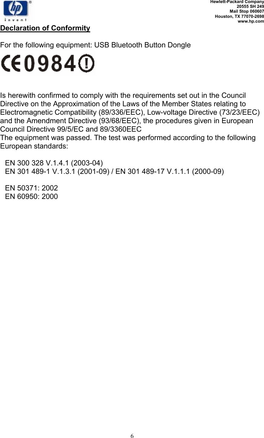   Hewlett-Packard Company 20555 SH 249 Mail Stop 060607 Houston, TX 77070-2698 www.hp.com   6 Declaration of Conformity  For the following equipment: USB Bluetooth Button Dongle   Is herewith confirmed to comply with the requirements set out in the Council Directive on the Approximation of the Laws of the Member States relating to Electromagnetic Compatibility (89/336/EEC), Low-voltage Directive (73/23/EEC) and the Amendment Directive (93/68/EEC), the procedures given in European Council Directive 99/5/EC and 89/3360EEC The equipment was passed. The test was performed according to the following European standards:    EN 300 328 V.1.4.1 (2003-04)   EN 301 489-1 V.1.3.1 (2001-09) / EN 301 489-17 V.1.1.1 (2000-09)     EN 50371: 2002   EN 60950: 2000 