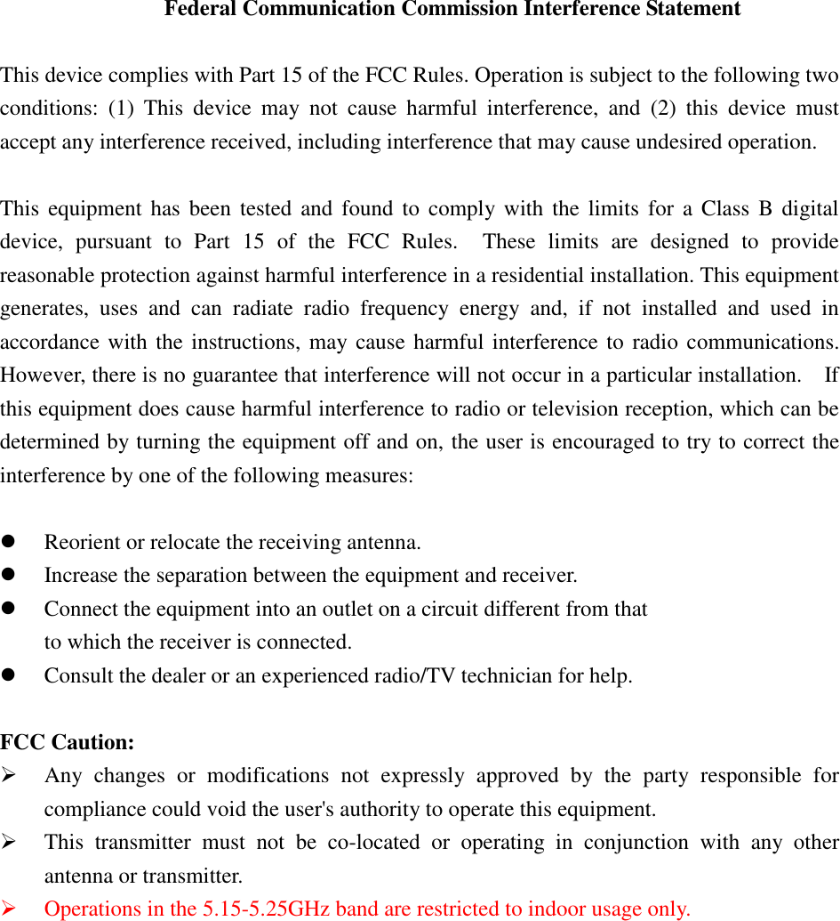 Federal Communication Commission Interference Statement  This device complies with Part 15 of the FCC Rules. Operation is subject to the following two conditions:  (1)  This  device  may  not  cause  harmful  interference,  and  (2)  this  device  must accept any interference received, including interference that may cause undesired operation.  This  equipment has been tested and found to  comply with  the  limits  for  a  Class  B digital device,  pursuant  to  Part  15  of  the  FCC  Rules.    These  limits  are  designed  to  provide reasonable protection against harmful interference in a residential installation. This equipment generates,  uses  and  can  radiate  radio  frequency  energy  and,  if  not  installed  and  used  in accordance with the instructions, may cause harmful interference to radio communications.   However, there is no guarantee that interference will not occur in a particular installation.    If this equipment does cause harmful interference to radio or television reception, which can be determined by turning the equipment off and on, the user is encouraged to try to correct the interference by one of the following measures:   Reorient or relocate the receiving antenna.  Increase the separation between the equipment and receiver.  Connect the equipment into an outlet on a circuit different from that to which the receiver is connected.  Consult the dealer or an experienced radio/TV technician for help.  FCC Caution:  Any  changes  or  modifications  not  expressly  approved  by  the  party  responsible  for compliance could void the user&apos;s authority to operate this equipment.  This  transmitter  must  not  be  co-located  or  operating  in  conjunction  with  any  other antenna or transmitter.  Operations in the 5.15-5.25GHz band are restricted to indoor usage only. 