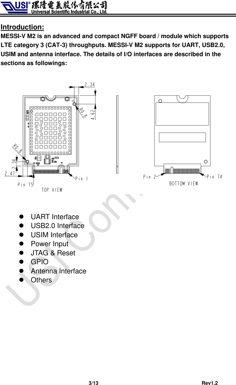                              3/13                                         Rev1.2 Introduction: MESSI-V M2 is an advanced and compact NGFF board / module which supports LTE category 3 (CAT-3) throughputs. MESSI-V M2 supports for UART, USB2.0, USIM and antenna interface. The details of I/O interfaces are described in the sections as followings:       UART Interface   USB2.0 Interface   USIM Interface   Power Input   JTAG &amp; Reset   GPIO   Antenna Interface   Others   